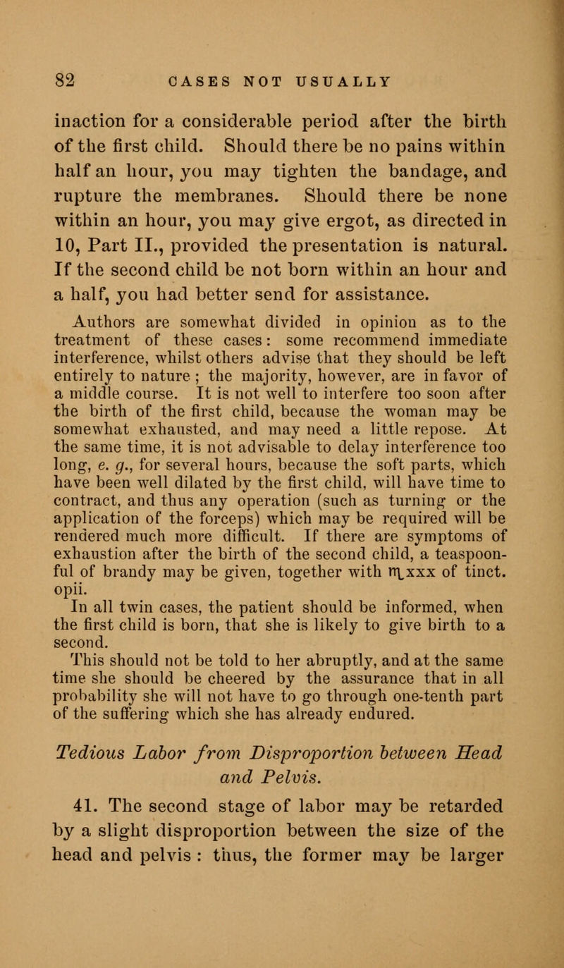 inaction for a considerable period after the birth of the first child. Should there be no pains within half an hour, you may tighten the bandage, and rupture the membranes. Should there be none within an hour, you may give ergot, as directed in 10, Part II., provided the presentation is natural. If the second child be not born within an hour and a half, you had better send for assistance. Authors are somewhat divided in opinion as to the treatment of these cases: some recommend immediate interference, whilst others advise that they should be left entirely to nature ; the majority, however, are in favor of a middle course. It is not well to interfere too soon after the birth of the first child, because the woman may be somewhat exhausted, and may need a little repose. At the same time, it is not advisable to delay interference too long, e. g., for several hours, because the soft parts, which have been well dilated by the first child, will have time to contract, and thus any operation (such as turning or the application of the forceps) which may be required will be rendered much more difficult. If there are symptoms of exhaustion after the birth of the second child, a teaspoon- ful of brandy may be given, together with n^xxx of tinct. opii. In all twin cases, the patient should be informed, when the first child is born, that she is likely to give birth to a second. This should not be told to her abruptly, and at the same time she should be cheered by the assurance that in all probability she will not have to go through one-tenth part of the suffering which she has already endured. Tedious Labor from Disproportion between Head and Pelvis. 41. The second stage of labor ma}'- be retarded by a slight disproportion between the size of the head and pelvis : thus, the former ma}^ be larger