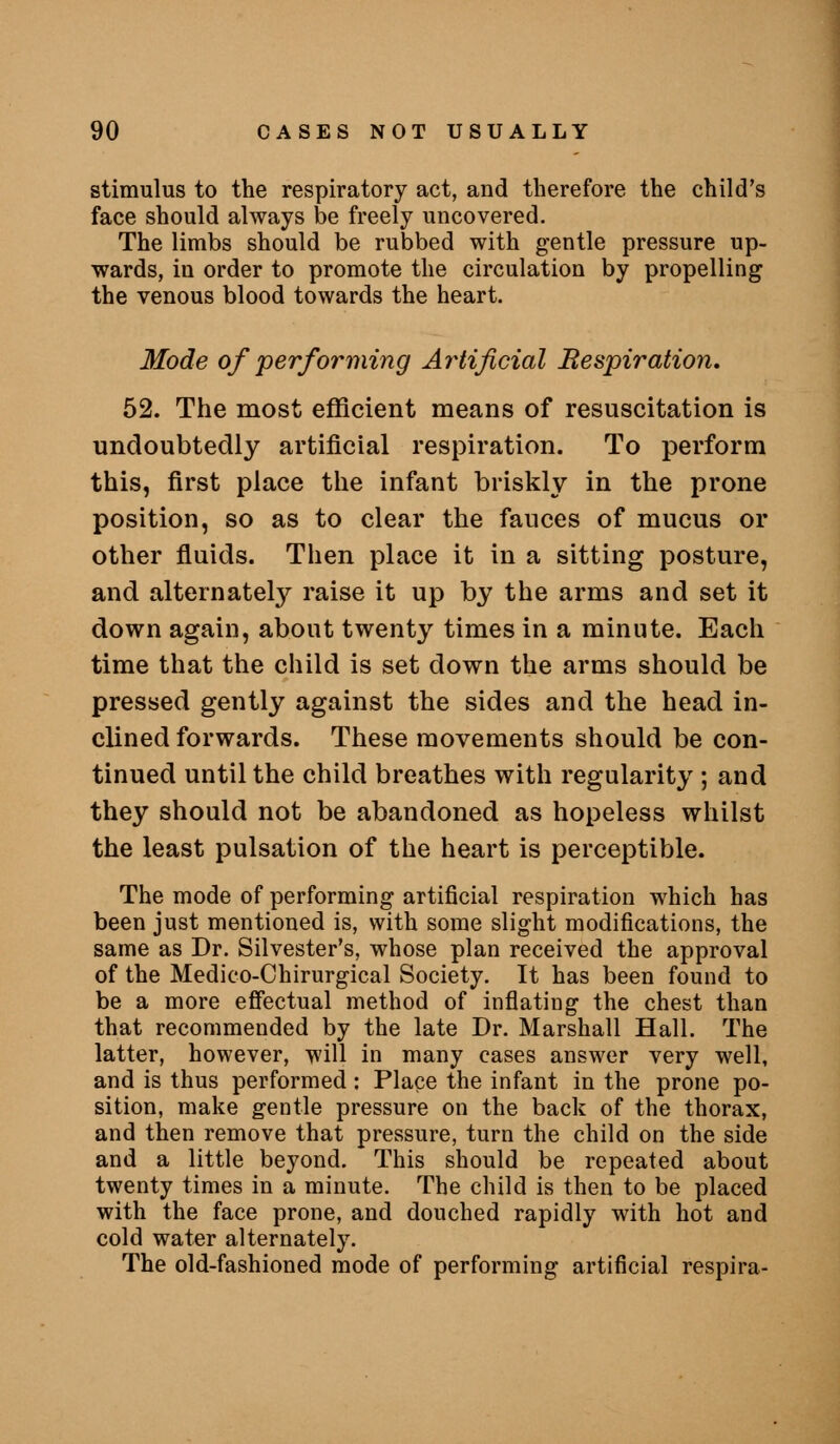 stimulus to the respiratory act, and therefore the child's face should always be freely uncovered. The limbs should be rubbed with gentle pressure up- wards, in order to promote the circulation by propelling the venous blood towards the heart. Mode of performing Artificial Respiration, 52. The most efficient means of resuscitation is undoubtedly artificial respiration. To perform this, first place the infant briskly in the prone position, so as to clear the fauces of mucus or other fluids. Then place it in a sitting posture, and alternately raise it up by the arms and set it down again, about twenty times in a minute. Each time that the child is set down the arms should be pressed gently against the sides and the head in- clined forwards. These movements should be con- tinued until the child breathes with regularity ; and they should not be abandoned as hopeless whilst the least pulsation of the heart is perceptible. The mode of performing artificial respiration which has been just mentioned is, with some slight modifications, the same as Dr. Silvester's, whose plan received the approval of the Medico-Chirurgical Society. It has been found to be a more effectual method of inflating the chest than that recommended by the late Dr. Marshall Hall. The latter, however, will in many cases answer very well, and is thus performed : Place the infant in the prone po- sition, make gentle pressure on the back of the thorax, and then remove that pressure, turn the child on the side and a little beyond. This should be repeated about twenty times in a minute. The child is then to be placed with the face prone, and douched rapidly with hot and cold water alternately. The old-fashioned mode of performing artificial respira-