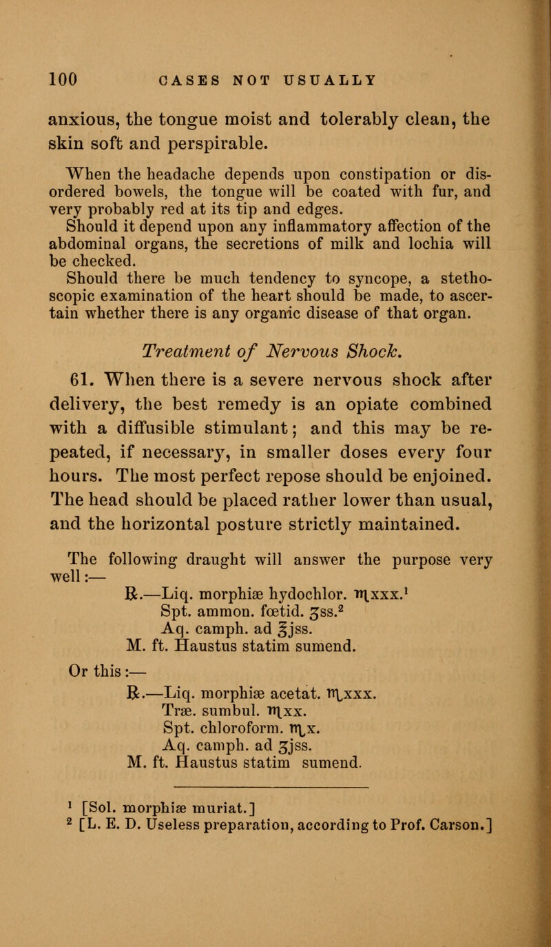 anxious, the tongue moist and tolerably clean, the skin soft and perspirable. When the headache depends upon constipation or dis- ordered bowels, the tongue will be coated with fur, and very probably red at its tip and edges. Should it depend upon any inflammatory affection of the abdominal organs, the secretions of milk and lochia will be checked. Should there be much tendency to syncope, a stetho- scopic examination of the heart should be made, to ascer- tain whether there is any organic disease of that organ. Treatment of Nervous Shock. 61. When there is a severe nervous shock after delivery, the best remedy is an opiate combined with a diffusible stimulant; and this may be re- peated, if necessary, in smaller doses every four hours. The most perfect repose should be enjoined. The head should be placed rather lower than usual, and the horizontal posture strictly maintained. The following draught will answer the purpose very well:— R.—Liq. morphiae hydochlor. nxxxx.* Spt. ammon. foetid, ^ss.^ Aq. camph. ad §jss. M. ft. Haustus statim sumend. Or this :— B.—Liq. morphiae ace tat. n^xxx. Tree, sumbul. tti.xx. Spt. chloroform, li^x. Aq. camph. ad ^jss. M. ft. Haustus statim sumend. ' [Sol. morphiae muriat.] 2 [L. E. D. Useless preparation, according to Prof. Carson.] i