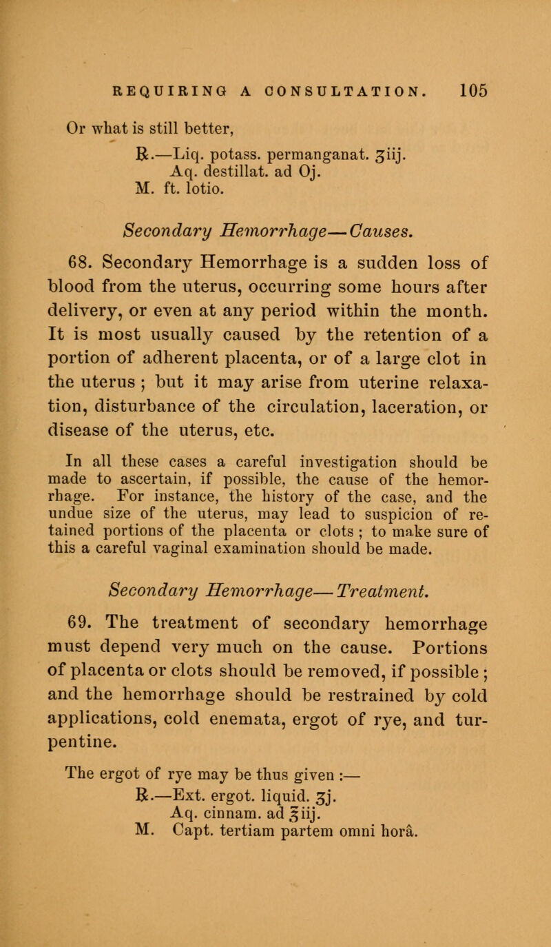 Or what is still better, B.—Liq. potass, permanganat. giij. Aq. destillat. ad Oj. M. ft. lotio. Secondary Hemorrhage—Causes. 68. Secondary Hemorrhage is a sudden loss of blood from the uterus, occurring some hours after delivery, or even at any period within the month. It is most usually caused by the retention of a portion of adherent placenta, or of a large clot in the uterus ; but it may arise from uterine relaxa- tion, disturbance of the circulation, laceration, or disease of the uterus, etc. In all these cases a careful investigation should be made to ascertain, if possible, the cause of the hemor- rhage. For instance, the history of the case, and the undue size of the uterus, may lead to suspicion of re- tained portions of the placenta or clots ; to make sure of this a careful vaginal examination should be made. Secondary Hemorrhage— Treatment, 69. The treatment of secondary hemorrhage must depend very much on the cause. Portions of placenta or clots should be removed, if possible ; and the hemorrhage should be restrained by cold applications, cold enemata, ergot of rye, and tur- pentine. The ergot of rye may be thus given :— R.—Ext. ergot, liquid. 5j. Aq. cinnam. ad ^iij, M. Capt. tertiam partem omni hora.