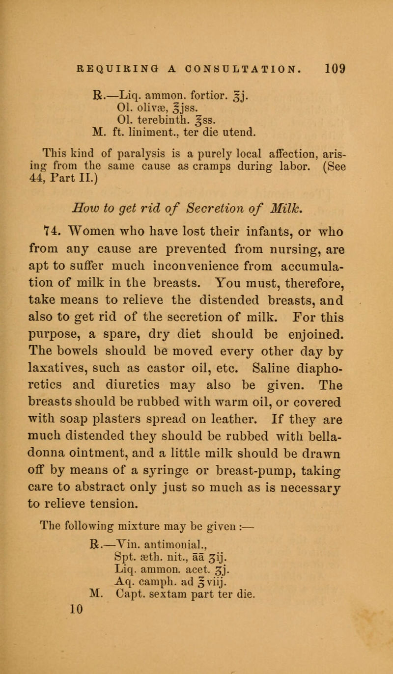 R.—Liq. amnion, fortior. ^j. 01. olivae, 5jss. 01. terebinth, ^ss. M. ft. liniment., ter die utend. This kind of paralysis is a purely local affection, aris- ing from the same cause as cramps during labor. (See 44, Part 11.) How to get rid of Secretion of Milk. Y4. Women who have lost their infants, or who from any cause are prevented from nursing, are apt to suffer much inconvenience from accumula- tion of milk in the breasts. You must, therefore, take means to relieve the distended breasts, and also to get rid of the secretion of milk. For this purpose, a spare, dry diet should be enjoined. The bowels should be moved every other day by laxatives, such as castor oil, etc. Saline diapho- retics and diuretics may also be given. The breasts should be rubbed with warm oil, or covered with soap plasters spread on leather. If they are much distended they should be rubbed with bella- donna ointment, and a little milk should be drawn off by means of a syringe or breast-pump, taking care to abstract only just so much as is necessary to relieve tension. The following mixture may be given :— R.—Yin. antimonial., Spt. aeth. nit., aa ^ij. Liq. ammon. acet. ^j. Aq. camph. ad ^viij- M. Capt. sextam part ter die. 10