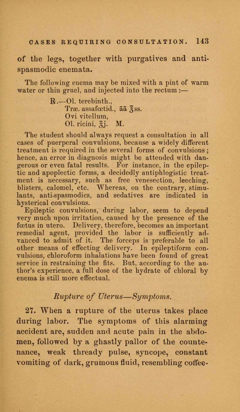 of the legs, together with purgatives and anti- spasmodic enemata. The following euema may be mixed with a pint of warm water or thin gruel, and injected into the rectum :— R.—01. terebinth., Trae. assafcetid., aa §ss. Ovi vitellum, 01. ricini, ,^j, M. The student should alw'ays request a consultation in all cases of puerperal convulsions, because a widely different treatment is required in the several forms of convulsions ; hence, an error in diagnosis might be attended with dan- gerous or even fatal results. For instance, in the epilep- tic and apoplectic forms, a decidedly antiphlogistic treat- ment is necessary, such as free venesection, leeching, blisters, calomel, etc. Whereas, on the contrary, stimu- lants, anti-spasmodics, and sedatives are indicated in hysterical convulsions. Epileptic convulsions, during labor, seem to depend very much upon irritation, caused by the presence of the foetus in utero. Delivery, therefore, becomes an important remedial agent, provided the labor is sufficiently ad- vanced to admit of it. The forceps is preferable to all other means of effecting delivery. In epileptiform con- vulsions, chloroform inhalations have been found of great service in restraining the fits. But, according to the au- thor's experience, a full dose of the hydrate of chloral by enema is still more effectual. Rupture of Uterus—Symptoms. 2Y. When a rupture of the uterus takes place during labor. The symptoms of this alarming accident are, sudden and acute pain in the abdo- men, followed by a ghastly pallor of the counte- nance, weak thready pulse, syncope, constant vomiting of dark, grumous fluid, resembling coffee-