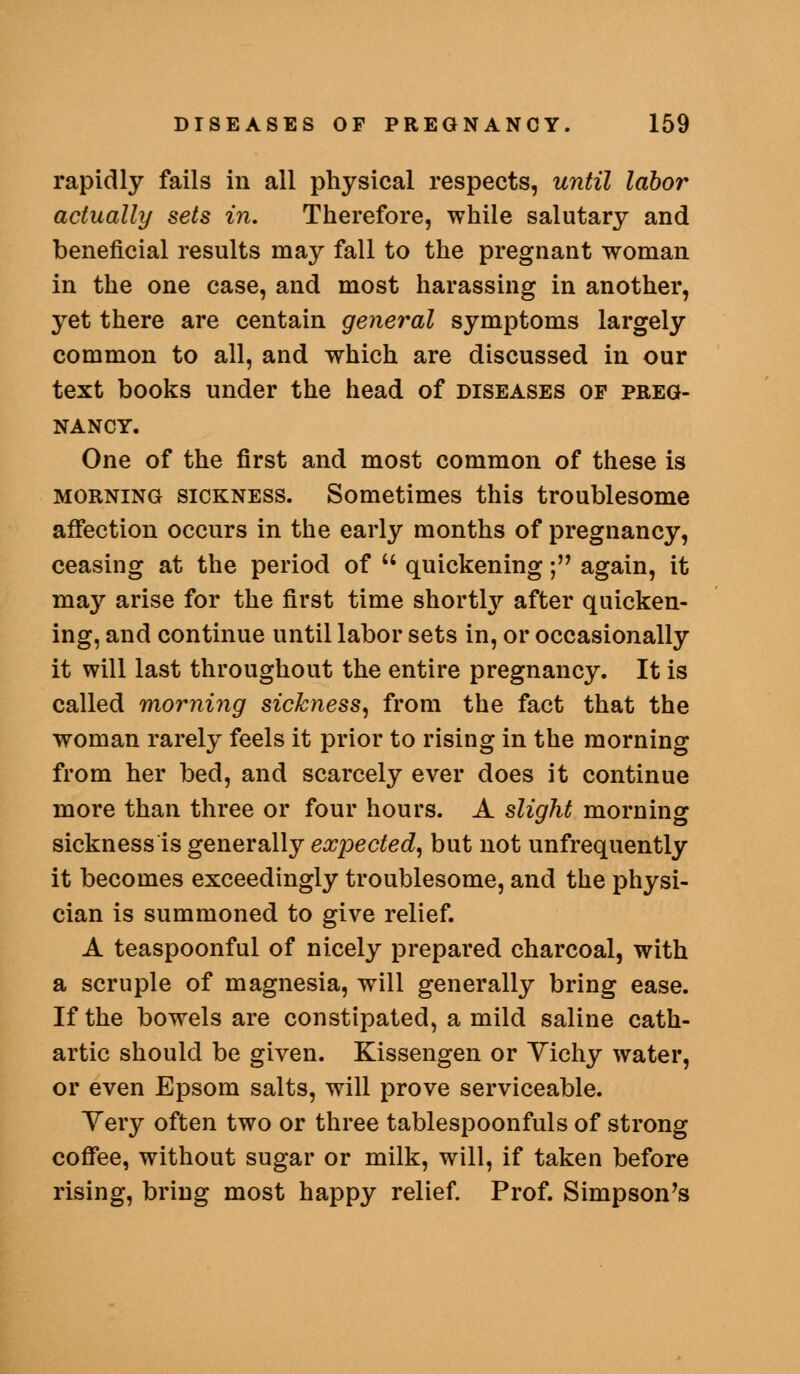 rapidly fails in all physical respects, until labor actually sets in. Therefore, while salutary and beneficial results may fall to the pregnant woman in the one case, and most harassing in another, yet there are centain general symptoms largely common to all, and which are discussed in our text books under the head of diseases op preg- nancy. One of the first and most common of these is morning sickness. Sometimes this troublesome affection occurs in the early months of pregnancy, ceasing at the period of  quickening; again, it may arise for the first time shorthj- after quicken- ing, and continue until labor sets in, or occasionally it will last throughout the entire pregnancy. It is called morning sickness, from the fact that the woman rarely feels it prior to rising in the morning from her bed, and scarcely ever does it continue more than three or four hours. A slight morning sickness is generally expected, but not unfrequently it becomes exceedingly troublesome, and the physi- cian is summoned to give relief. A teaspoonful of nicely prepared charcoal, with a scruple of magnesia, will generally bring ease. If the bowels are constipated, a mild saline cath- artic should be given. Kissengen or Yichy water, or even Epsom salts, will prove serviceable. Very often two or three tablespoonfuls of strong coffee, without sugar or milk, will, if taken before rising, bring most happy relief. Prof. Simpson's