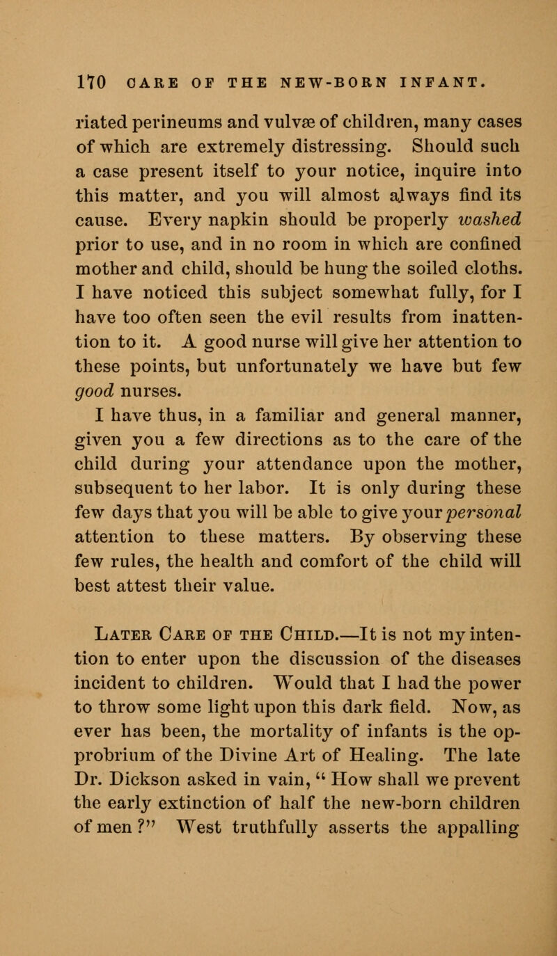 riated perinenms and vulvse of children, many cases of which are extremely distressing. Should such a case present itself to your notice, inquire into this matter, and you will almost ajways find its cause. Every napkin should be properly washed prior to use, and in no room in which are confined mother and child, should be hung the soiled cloths. I have noticed this subject somewhat fully, for I have too often seen the evil results from inatten- tion to it. A good nurse will give her attention to these points, but unfortunately we have but few good nurses. I have thus, in a familiar and general manner, given you a few directions as to the care of the child during your attendance upon the mother, subsequent to her labor. It is only during these few days that you will be able to give jowy personal attention to these matters. By observing these few rules, the health and comfort of the child will best attest their value. Later Care of the Child.—It is not my inten- tion to enter upon the discussion of the diseases incident to children. Would that I had the power to throw some light upon this dark field. Now, as ever has been, the mortality of infants is the op- probrium of the Divine Art of Healing. The late Dr. Dickson asked in vain,  How shall we prevent the early extinction of half the new-born children of men? West truthfully asserts the appalling