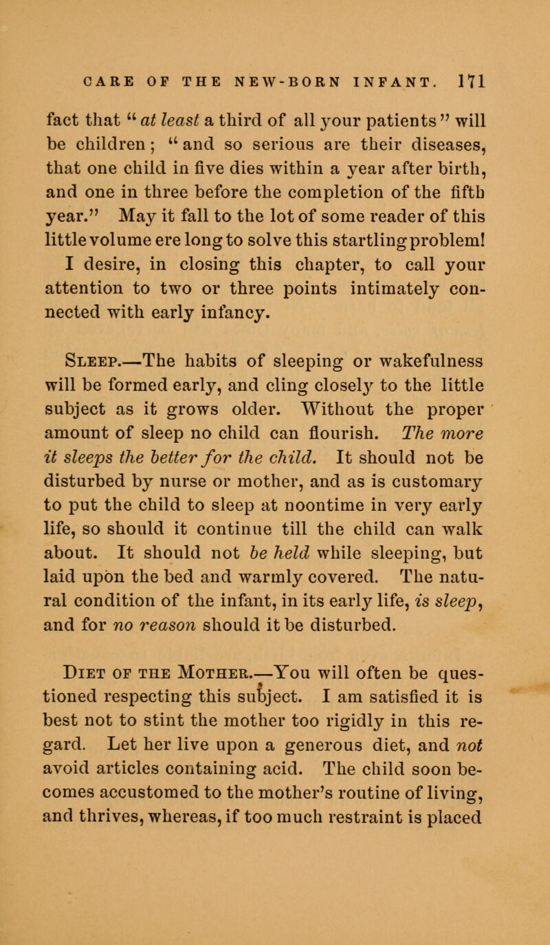 fact that  at least a third of all jonr patients  will be children;  and so serious are their diseases, that one child in five dies within a year after birth, and one in three before the completion of the fifth year. May it fall to the lot of some reader of this little volume ere long to solve this startling problem! I desire, in closing this chapter, to call your attention to two or three points intimately con- nected with early infancy. Sleep.—The habits of sleeping or wakefulness will be formed early, and cling closel}^ to the little subject as it grows older. Without the proper amount of sleep no child can flourish. The more it sleeps the better for the child. It should not be disturbed by nurse or mother, and as is customary to put the child to sleep at noontime in very early life, so should it continue till the child can walk about. It should not he held while sleeping, but laid upon the bed and warmly covered. The natu- ral condition of the infant, in its early life, is sleep^ and for no reason should it be disturbed. Diet of the Mother.—You will often be ques- tioned respecting this subject. I am satisfied it is best not to stint the mother too rigidly in this re- gard. Let her live upon a generous diet, and not avoid articles containing acid. The child soon be- comes accustomed to the mother's routine of living, and thrives, whereas, if too much restraint is placed