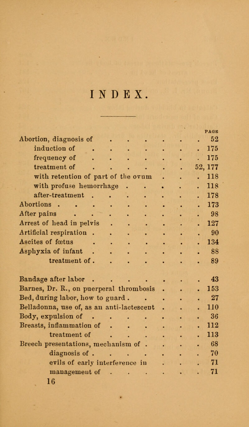 INDEX. Abortion, diagnosis of . . . induction of .... frequency of ... . treatment of .... with retention of part of tlie ovum with profuse hemorrhage . after-treatment . Abortions . After pains Arrest of head in pelvis Artificial respiration . Ascites of foetus Asphyxia of infant treatment of . 52 175 175 52, 177 118 118 178 173 98 127 90 134 88 89 Bandage after labor .... Barnes, Dr. R., on puerperal thrombosis Bed, during labor, how to guard . Belladonna, use of, as an anti-lactescent Body, expulsion of , Breasts, inflammation of . treatment of ... Breech presentations, mechanism of . diagnosis of . evils of early interference in management of . 16 43 153 27 110 36 112 113 68 70 71 71