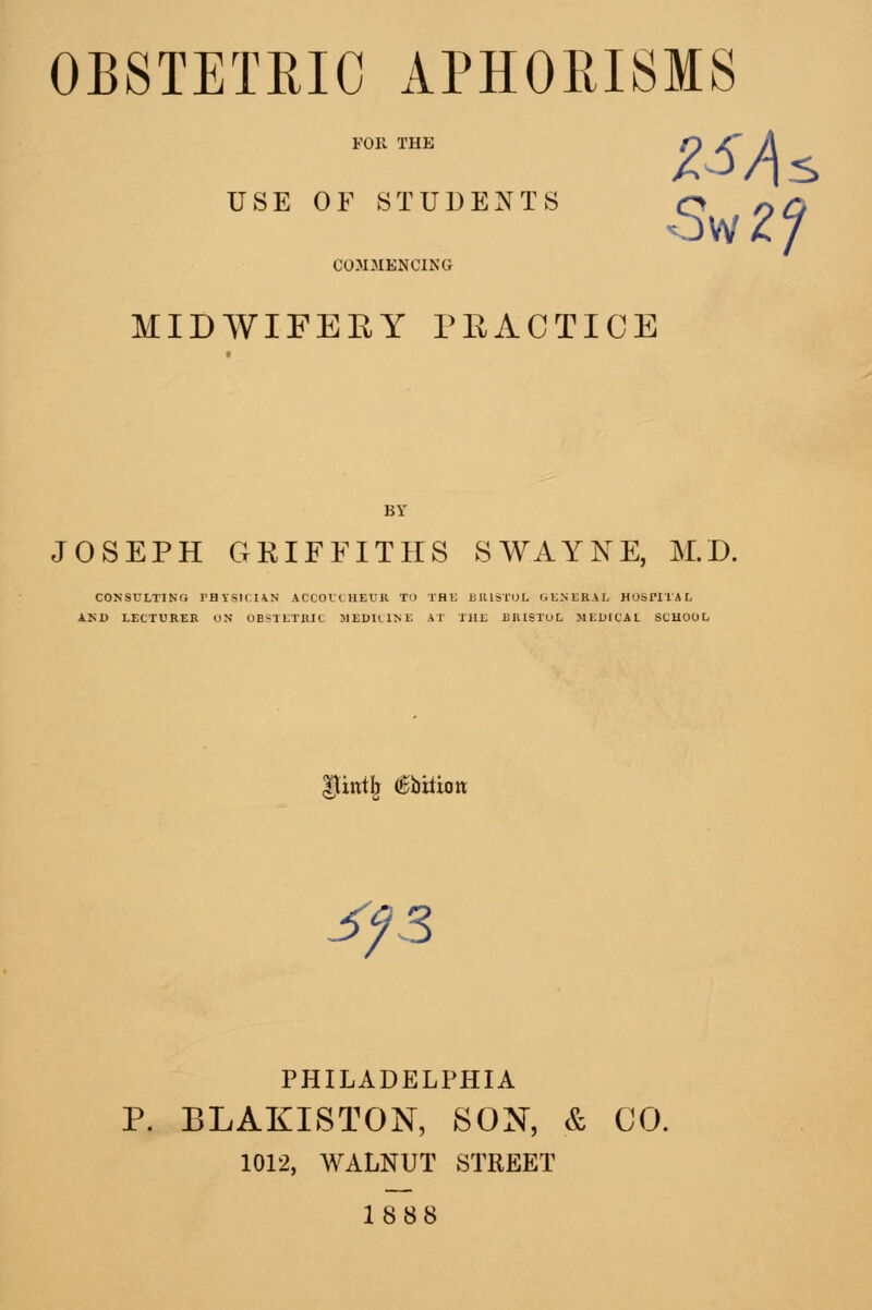 OBSTETRIC APHORISMS USE OF STUDENTS COMMENCING MIDWIFEEY riiACTICE JOSEPH GRIFFITHS SWAYNE, M.D. CONSULTING rHYSICIVN ACCOVtHEUH Tl) THE BUISTUL GU.NER.VL HOSPITAL AKD LECTURER UN OBSTETUIC MEDlLTNi: AT THE BRISTUL MEDICAL SCHOOL iint^ €Wian j^fS PHILADELPHIA P. BLAKISTON, SON, & CO. 1012, WALNUT STREET 1888