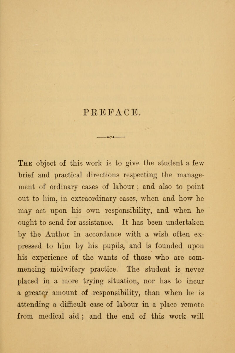 PEEFACE. The object of this work is to give the student a few brief and practical directions respecting the manage- ment of ordinary cases of labour ; and also to point out to him, in extraordinary cases, when and how he may act upon his own responsibility, and when he ought to send for assistance. It has been undertaken by the Author in accordance with a wish often ex- pressed to him by his pupils, and is founded upon his experience of the wants of those who are com- mencing midwifery practice. The student is never placed in a more trying situation, nor has to incur a greate;- amount of responsibility, than when he is attending a difficult case of labour in a place remote from medical aid ; and the end of this work will