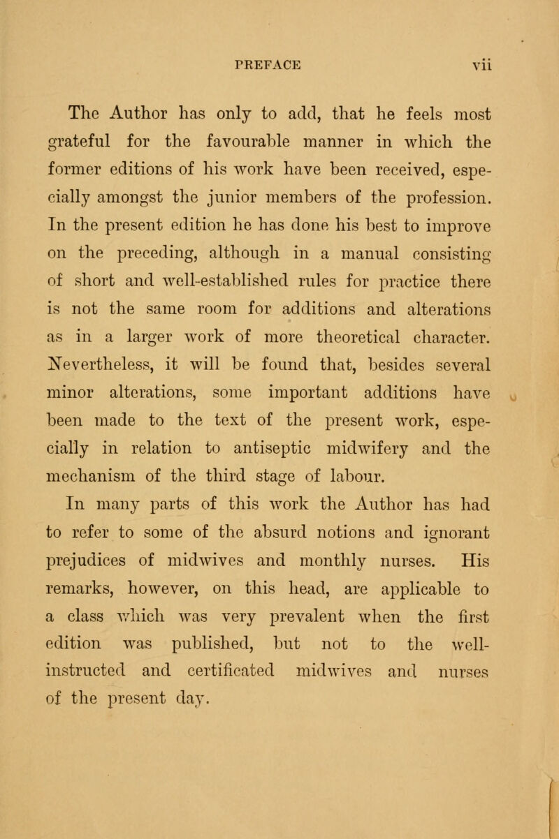 The Author has only to add, that he feels most grateful for the favourable manner in which the former editions of his work have been received, espe- cially amongst the junior members of the profession. In the present edition he has done his best to improve on the preceding, although in a manual consisting of short and well-established rules for practice there is not the same room for additions and alterations as in a larger work of more theoretical character. Nevertheless, it will be found that, besides several minor alterations, some important additions have been made to the text of the present work, espe- cially in relation to antiseptic midwifery and the mechanism of the third stage of labour. In many parts of this work the Author has had to refer to some of the absurd notions and ignorant prejudices of midwives and monthly nurses. His remarks, however, on this head, are applicable to a class Avhich was very prevalent when the first edition was published, but not to the well- instructed and certificated midwives and nurses of the present day.