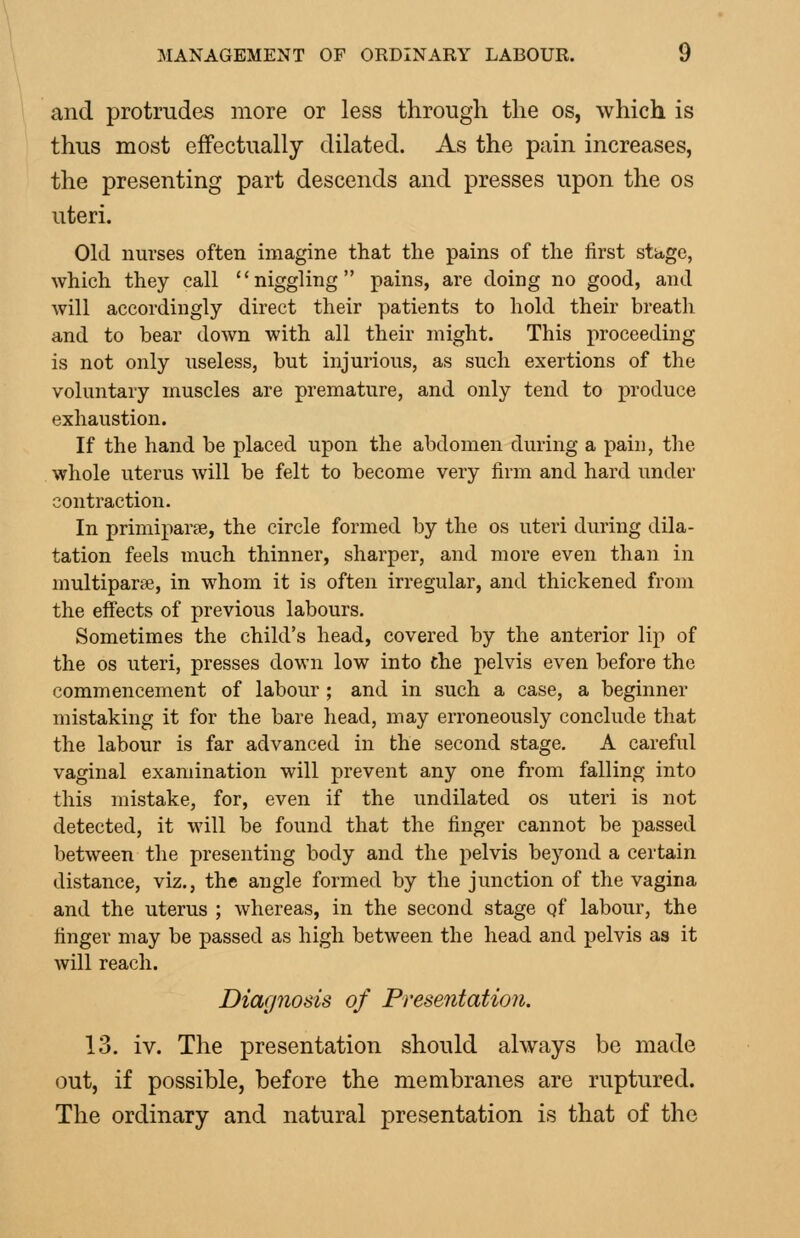 and protrudes more or less through the os, which is thus most effectually dilated. As the pain increases, the presenting part descends and presses upon the os uteri. Old nurses often imagine that the pains of the first stage, which they call ''niggling pains, are doing no good, and will accordingly direct their patients to hold their breath and to bear down with all their might. This proceeding is not only useless, but injurious, as such exertions of the voluntary muscles are premature, and only tend to produce exhaustion. If the hand be placed upon the abdomen during a pain, the whole uterus will be felt to become very firm and hard under contraction. In primiparpe, the circle formed by the os uteri during dila- tation feels much thinner, sharper, and more even than in multiparse, in whom it is often irregular, and thickened from the effects of previous labours. Sometimes the child's head, covered by the anterior lip of the OS uteri, presses down low into the pelvis even before the commencement of labour ; and in such a case, a beginner mistaking it for the bare head, may erroneously conclude that the labour is far advanced in the second stage, A careful vaginal examination will prevent any one from falling into this mistake, for, even if the undilated os uteri is not detected, it will be found that the finger cannot be passed between the presenting body and the pelvis beyond a certain distance, viz., the angle formed by the junction of the vagina and the uterus ; whereas, in the second stage qf labour, the finger may be passed as high between the head and pelvis as it will reach. Diagnosis of Presentation. 13. iv. The presentation should always be made out, if possible, before the membranes are ruptured. The ordinary and natural presentation is that of the