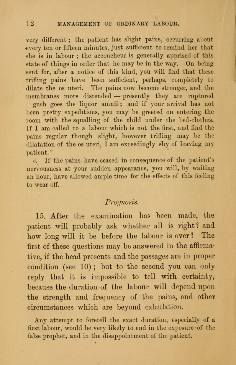 very different; the patient has slight pains, occurring al)Oiit every ten or fifteen minutes, just sufficient to remind her that she is in labour ; the accoucheur is generally apprised of this state of things in order that he may be in the way. On being sent for, after a notice of this kind, you Avill find that these trifling pains have been sufficient, perhaps, completely to dilate the os uteri. The pains now become stronger, and the membranes more distended — presently they are ruptured —gush goes the liquor amnii ; and if your arriA'al has not been pretty expeditious, you may be greeted on entering the room with the squalling of the child under the bed-clothes. If I am called to a labour which is not the first, and find the pains regular though slight, however trifling may be the dilatation of the os uteri, I am exceedingly shy of leaving my patient. c. If the pains have ceased in consequence of the patient's nervousness at your sudden appearance, you will, by waiting an hour, have allowed ample time for the effects of this feeling to wear off. Pwfpiosis. 15. After the examination has been made, the patient will probably ask whether all is right? and how long will it be before the labour is over ? The first of these questions may be answered in the affirma- tive, if the head presents and the passages are in proper condition (see 10); but to the second you can only reply that it is impossible to tell with certainty, because the duration of the labour will depend upon the strength and frequency of the pains, and other circumstances wdiich are beyond calculation. Au)'^ attempt to foretell the exact duration, especially of a first labour, would be very likely to end in the exposure' of the false prophet, and in the disappointment of the patient.