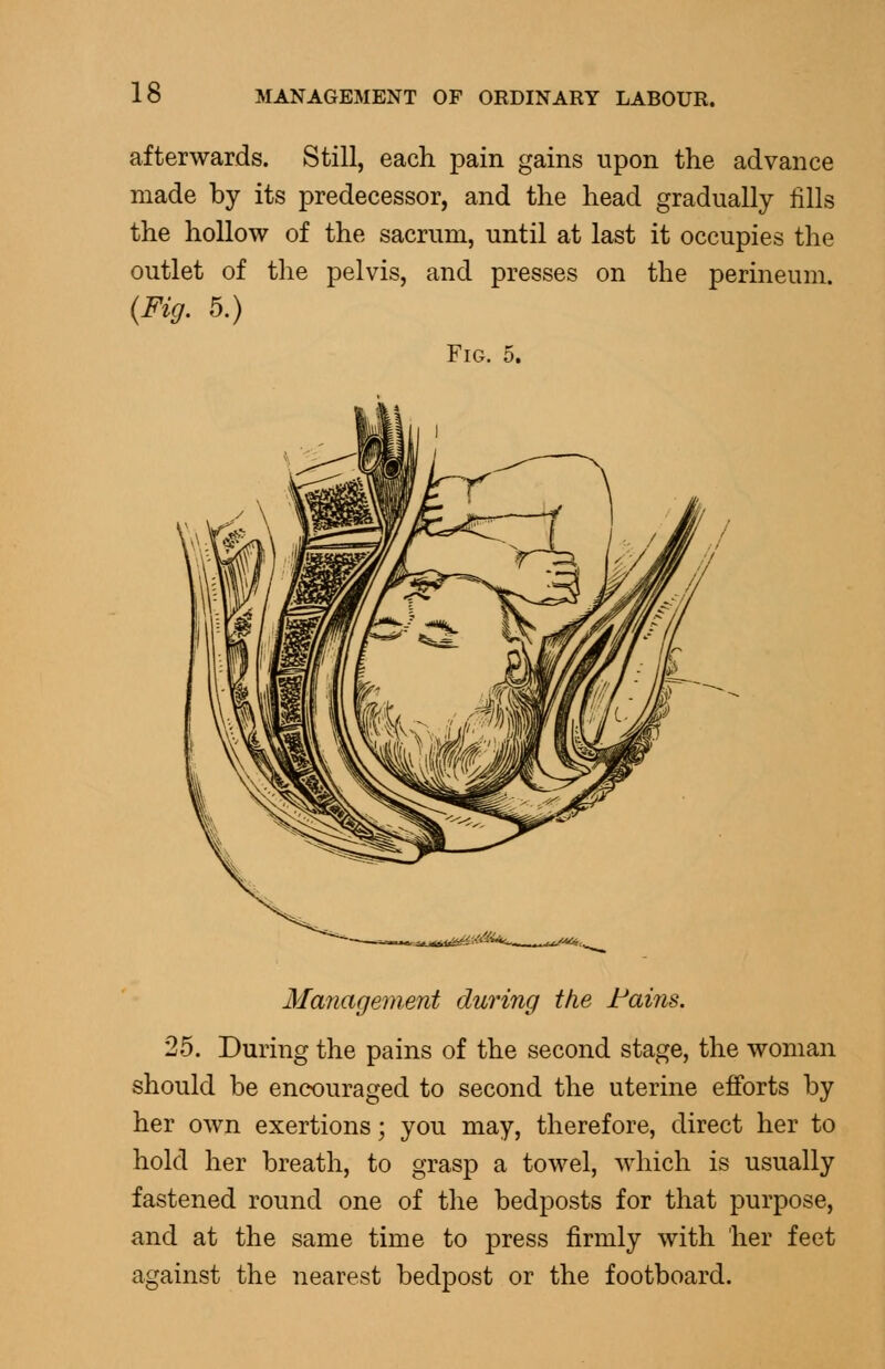 afterwards. Still, each pain gains upon the advance made by its predecessor, and the head gradually fills the hollow of the sacrum, until at last it occupies the outlet of the pelvis, and presses on the perineum. {Fig. 5.) Fig. 5. Management during the Fains. 25. During the pains of the second stage, the woman should be encouraged to second the uterine efforts by her own exertions; you may, therefore, direct her to hold her breath, to grasp a towel, which is usually fastened round one of the bedposts for that purpose, and at the same time to press firmly with her feet against the nearest bedpost or the footboard.