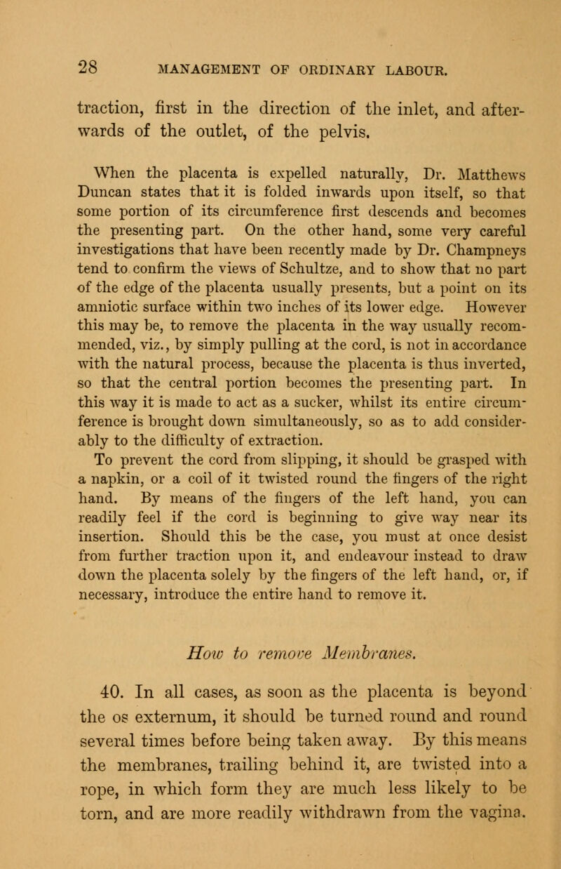 traction, first in the direction of the inlet, and after- wards of the outlet, of the pelvis. When the placenta is expelled naturally, Dr. Matthews Duncan states that it is folded inwards upon itself, so that some portion of its circumference first descends and becomes the presenting part. On the other hand, some very careful investigations that have been recently made by Dr. Champneys tend to confirm the views of Schultze, and to show that no part of the edge of the placenta usually presents, but a point on its amniotic surface within two inches of its lower edge. However this may be, to remove the placenta in the way usually recom- mended, viz., by simply pulling at the cord, is not in accordance with the natural process, because the placenta is thus inverted, so that the central portion becomes the presenting part. In this way it is made to act as a sucker, whilst its entire circum- ference is brought down simultaneously, so as to add consider- ably to the difficulty of extraction. To prevent the cord from slipping, it should be grasped with a napkin, or a coil of it twisted round the fingers of the right hand. By means of the fingers of the left hand, you can readily feel if the cord is beginning to give way near its insertion. Should this be the case, you must at once desist from further traction upon it, and endeavour instead to draw down the placenta solely by the fingers of the left hand, or, if necessary, introduce the entire hand to remove it. Hoiv to remote Memhranes. 40. In all cases, as soon as the placenta is beyond the OS externum, it should be turned round and round several times before being taken away. By this means the membranes, trailing behind it, are twisted into a rope, in which form they are much less likely to be torn, and are more readily withdrawn from the vagina.