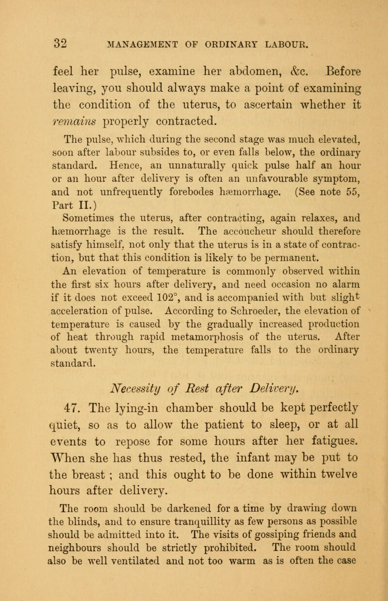 feel her pulse, examine her abdomen, &c. Before leaving, you should always make a point of examining the condition of the uterus, to ascertain whether it remains properly contracted. The pulse, which during the second stage was much elevated, soon after labour subsides to, or even falls below, the ordinary- standard. Hence, an unnaturally quick pulse half an hour or an hour after delivery is often an unfavourable symptom, and not unfrequently forebodes haemorrhage. (See note 55, Part II.) Sometimes the uterus, after contracting, again relaxes, and haemorrhage is the result. The accoucheur should therefore satisfy himself, not only that the uterus is in a state of contrac- tion, but that this condition is likely to be permanent. An elevation of temperature is commonly observed within the first six hours after delivery, and need occasion no alarm if it does not exceed 102°, and is accompanied with but slight acceleration of pulse. According to Schroeder, the elevation of temperature is caused by the gradually increased production of heat through rapid metamorphosis of the uterus. After about twenty hours, the temperature falls to the ordinary standard. Necessitij of Rest after DeUvery. 47. The lying-in chamber should be kept perfectly quiet, so as to allow the patient to sleep, or at all events to repose for some hours after her fatigues. When she has thus rested, the infant may be put to the breast ; and this ought to be done within twelve hours after delivery. The room should be darkened for a time by drawing down the blinds, and to ensure tranquillity as few persons as possible should be admitted into it. The visits of gossiping friends and neighbours should be strictly prohibited. The room should also be well ventilated and not too warm as is often the case