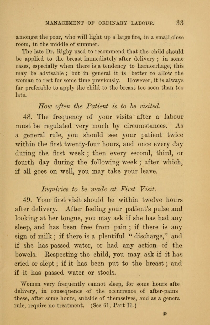 amongst the poor, who will light up a large lire, in a small close room, in the middle of summer. The late Dr. Rigby used to recommend that the child should be applied to the breast immediately after delivery ; in some cases, especially wdien there is a tendency to haemorrhage, this may be advisable ; but in general it is better to allow the woman to rest for some time previously. However, it is always far preferable to apply the child to the breast too soon than too late. How often the Patient is to he visited. 48. The frequency of your visits after a labour must be regulated very much by circumstances. As a general rule, you should see your patient twice within the first twenty-four hours, and once every day during the first week ; then every second, third, or fourth day during the following week; after which, if all goes on well, you may take your leave. Inquiries to he made at First Visit. 49. Your first visit should be within twelve hours after delivery. After feeling your patient's pulse and looking at her tongue, you may ask if she has had any sleep, and has been free from pain; if there is any sign of milk; if there is a plentiful  discharge, and if she has passed water, or had any action of the bowels. Respecting the child, you may ask if it has cried or slept; if it has been put to the breast; and if it has passed water or stools. Women very frequently cannot sleep, for some hours afte delivery, in consequence of the occurrence of after-pains these, after some hours, subside of themselves, and as a genera rule, require no treatment. (See 61, Part 11.) D