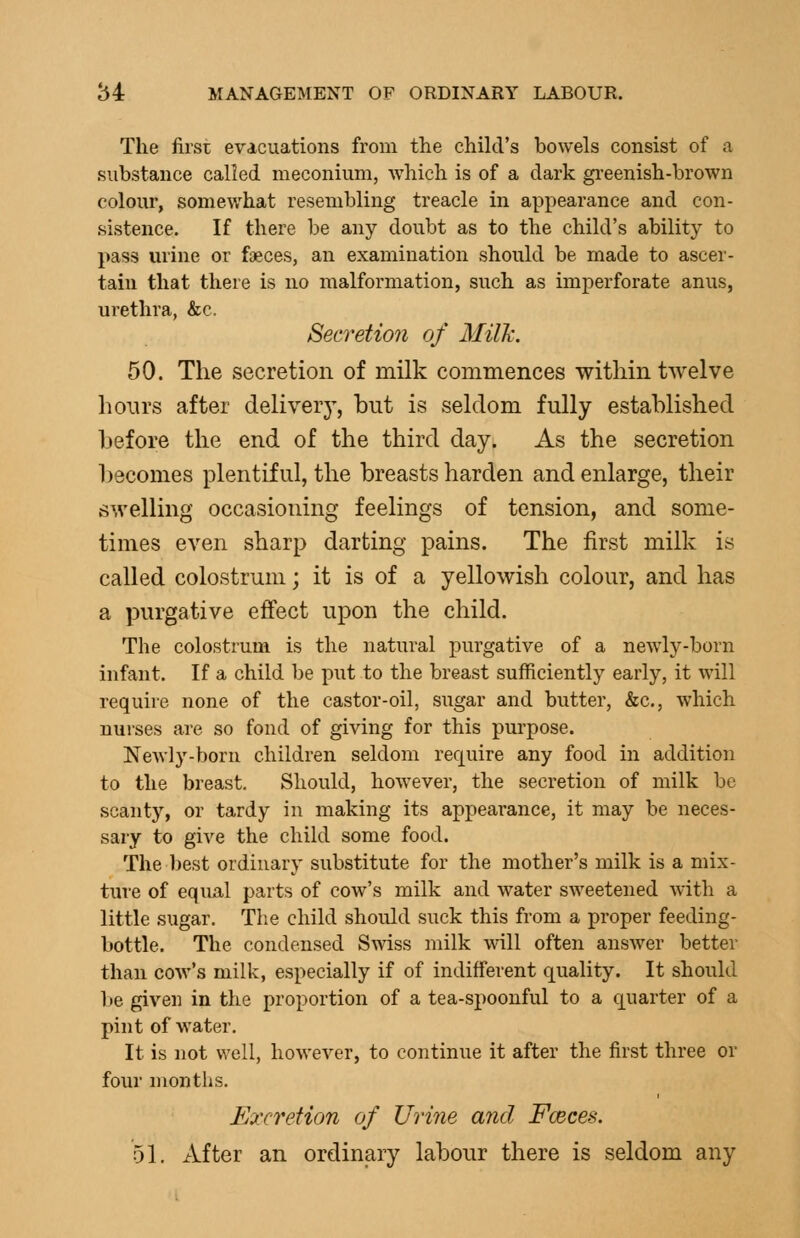 The first evacuations from the chikl's bowels consist of a substance called meconium, which is of a dark gi-eenish-brown colour, somewhat resembling treacle in appearance and con- sistence. If there be any doubt as to the child's ability to pass urine or foeces, an examination should be made to ascer- tain that there is no malformation, such as imperforate anus, urethra, &c. Secretion of Milh. 50. The secretion of milk commences within twelve hours after delivery, but is seldom fully established before the end of the third day. As the secretion becomes plentiful, the breasts harden and enlarge, their swelling occasioning feelings of tension, and some- times even sharp darting pains. The first milk is called colostrum; it is of a yellowish colour, and has a purgative effect upon the child. The colostrum is the natural purgative of a newly-born infant. If a child be put to the breast sufficiently early, it will require none of the castor-oil, sugar and butter, &c., which nurses are so fond of giving for this purpose. Newly-born children seldom require any food in addition to the breast. Should, however, the secretion of milk be scanty, or tardy in making its appearance, it may be neces- sary to give the child some food. The best ordinary substitute for the mother's milk is a mix- ture of equal parts of cow's milk and water sweetened with a little sugar. The child should suck this from a proper feeding- bottle. The condensed Swiss milk will often answer better than cow's milk, especially if of indifferent quality. It should be given in the proportion of a tea-spoonful to a quarter of a pint of water. It is not well, however, to continue it after the first three or four months. Excretion of Urine and Fceces. 51. After an ordinary labour there is seldom any