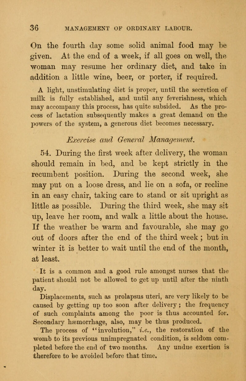 On the fourth day some solid animal food may be given. At the end of a week, if all goes on well, the woman may resume her ordinary diet, and take in addition a little wine, beer, or porter, if required. A light, unstimalatiiig diet is proper, until the secretion of milk is fiilly established, and until any feverishness, which may accompany this process, has quite subsided. As the pro- cess of lactation subsequently makes a great demand on the j)owers of the system, a generous diet becomes necessary. Exercise and General Management. 54. During the first week after delivery, the woman should remain in bed, and be kept strictly in the recumbsnt position. During the second week, she may put on a loose dress, and lie on a sofa, or recline in an easy chair, taking care to stand or sit upright as little as possible. During the third week, she may sit up, leave her room, and walk a little about the house. If the weather be warm and favourable, she may go out of doors after the end of the third week; but in winter it is better to wait until the end of the month, at least. It is a common and a good rule amongst nurses that the patient should not be allowed to get up until after the ninth day. Displacements, such as prolapsus uteri, are very likely to be caused by getting up too soon after delivery ; the frequency of such complaints among the poor is thus accounted for. Secondary haemorrhage, also, may be thus produced. The process of involution, i.e., the restoration of the womb to its previous unimpregnated condition, is seldom com- ]3leted before the end of two months. Any undue exertion is therefore to be avoided before that time.