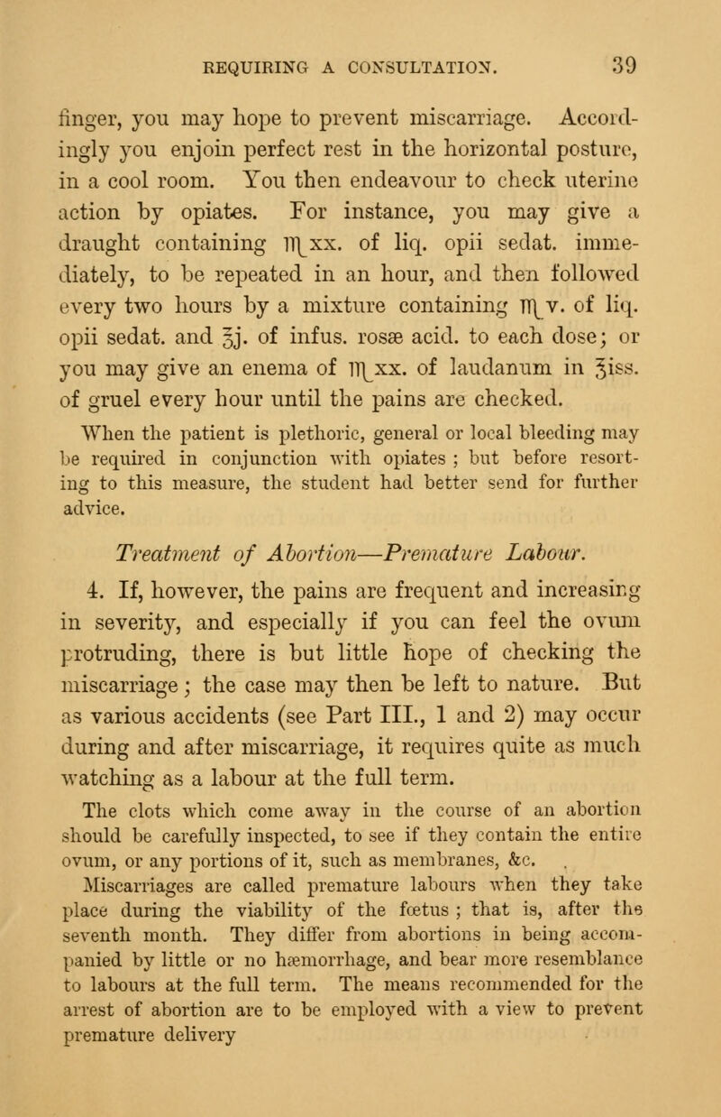 finger, you may hope to prevent miscarriage. Accord- ingly you enjoin perfect rest in the horizontal posture, in a cool room. You then endeavour to check uterine action by opiates. For instance, you may give a draught containing iTJ^xx. of liq. opii sedat. imme- diately, to be repeated in an hour, and then followed every two hours by a mixture containing Tl\^v. of liq. opii sedat. and 3J. of infus. rosse acid, to each dose; or you may give an enema of lT]^xx. of laudanum in ^i^s. of gruel every hour until the pains are checked. When the patient is plethoric, general or local bleeding may be required in conjunction with opiates ; but before resort- ing to this measure, the student had better send for further advice. Treatment of Abortion—Premature Labour. 4. If, however, the pains are frequent and increasing in severity, and especially if you can feel the ovum protruding, there is but little hope of checking the miscarriage; the case may then be left to nature. But as various accidents (see Part III., 1 and 2) may occur during and after miscarriage, it requires quite as much watching as a labour at the full term. The clots which come away in the course of an abortion should be carefully inspected, to see if they contain the entire ovum, or any portions of it, such as membranes, &c. Miscarriages are called premature labours when they take place during the viability of the fcetus ; that is, after the seventh month. They differ from abortions in being accom- panied by little or no haemorrhage, and bear more resemblance to labours at the full term. The means recommended for the arrest of abortion are to be employed with a view to prevent premature delivery