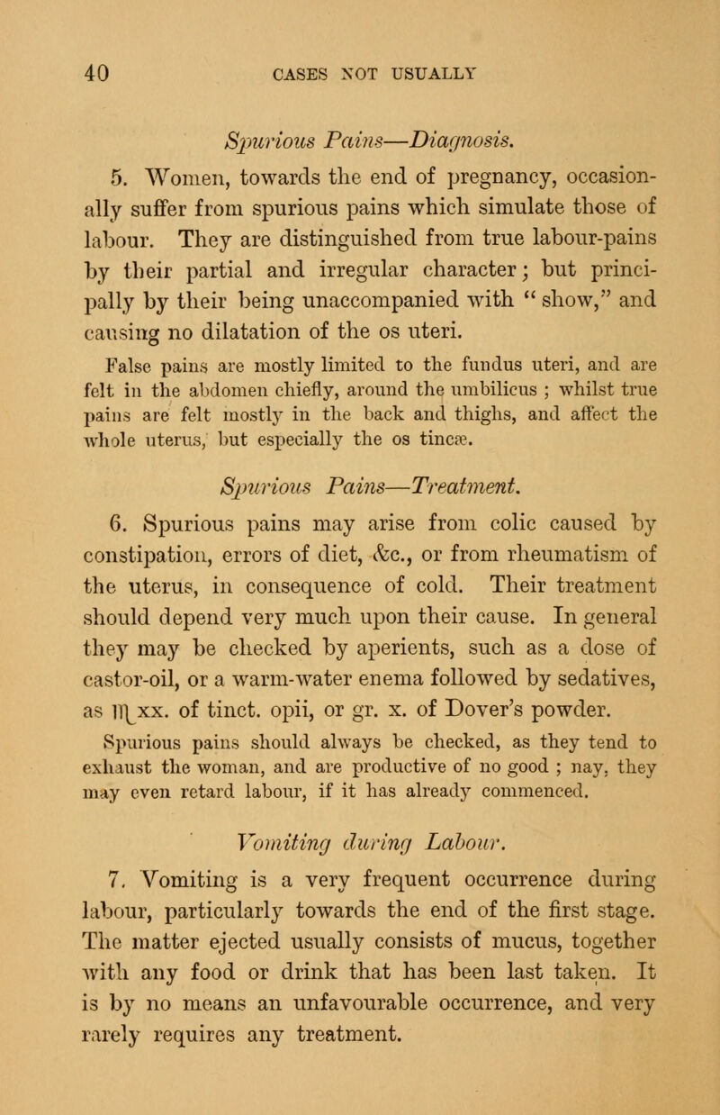 Spurious Pains—Diagnosis. 5. Women, towards the end of pregnancy, occasion- ally suffer from spurious pains which simulate those of labour. They are distinguished from true labour-pains by their partial and irregular character; but princi- pally by their being unaccompanied with  show, and causing no dilatation of the os uteri. False pains are mostly limited to the fundus uteri, and are felt in the alxlomen chiefly, around the umbilicus ; whilst true pains are felt mostly in the back and thighs, and aftect the Avliole uterus, but especially the os tinea?. Simrious Pains—Treatment. 6. Spurious pains may arise from colic caused by constipation, errors of diet, (fee, or from rheumatism of the uterus, in consequence of cold. Their treatment should depend very much upon their cause. In general they may be checked by aperients, such as a dose of castor-oil, or a warm-water enema followed by sedatives, as ll]^xx. of tinct. opii, or gr. x. of Dover's powder. Spurious pains should always be checked, as they tend to exhaust the woman, and are productive of no good ; nay, they may even retard labour, if it has already commenced. Vomiting during Labour. 7. Vomiting is a very frequent occurrence during labour, particularly towards the end of the first stage. The matter ejected usually consists of mucus, together with any food or drink that has been last taken. It is by no means an unfavourable occurrence, and very rarely requires any treatment.