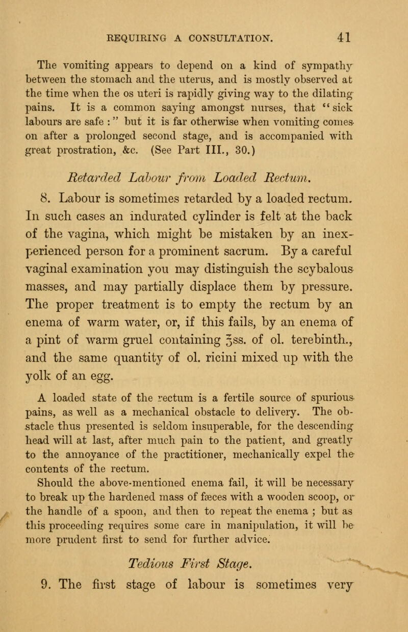 The vomiting appears to depend on a kind of sympathy between the stomach and the uterus, and is mostly observed at the time when the os uteri is rapidly giving way to the dilating pains. It is a common saying amongst nurses, that '* sick labours are safe :  but it is far otherwise when vomiting comes^ on after a prolonged second stage, and is accompanied with great prostration, &c. (See Part III., 30.) Retarded Labour from Loaded Rectum. 8. Labour is sometimes retarded by a loaded rectum. In such cases an indurated cylinder is felt at the back of the vagina, which might be mistaken by an inex- perienced person for a prominent sacrum. By a careful vaginal examination you may distinguish the scybalous masses, and may partially displace them by pressure. The proper treatment is to empty the rectum by an enema of warm water, or, if this fails, by an enema of a pint of warm gruel containing Jss. of ol. terebinth., and the same quantity of ol. ricini mixed up with the yolk of an egg. A loaded state of the rectum is a fertile source of spurious- pains, as well as a mechanical obstacle to delivery. The ob- stacle thus presented is seldom insuperable, for the descending head will at last, after much pain to the patient, and greatly to the annoyance of the practitioner, mechanically expel the contents of the rectum. Should the above-mentioned enema fail, it will be necessary to break up the hardened mass of fseces with a wooden scoop, or the handle of a spoon, and then to repeat the enema ; but as this proceeding requires some care in manipulation, it will be more prudent first to send for further advice. Tedious First Stage. 9. The first stage of labour is sometimes very