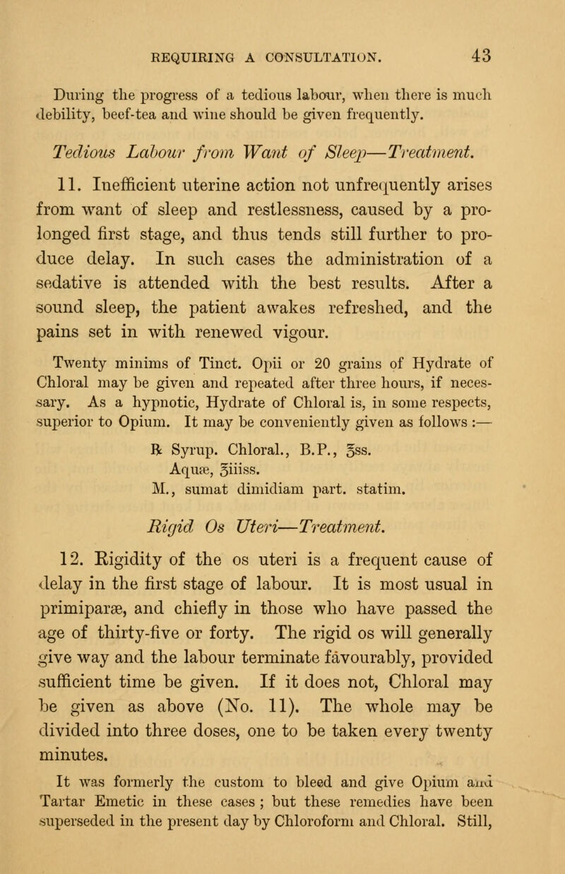 During the progress of a tedious labour, when there is much debility, beef-tea and wine should be given frequently. Tedious Labour from Want of Sleep—Treatment. 11. Inefficient uterine action not unfrequently arises from want of sleep and restlessness, caused by a pro- longed first stage, and thus tends still further to pro- duce delay. In such cases the administration of a sedative is attended with the best results. After a sound sleep, the patient awakes refreshed, and the pains set in with renewed vigour. Twenty minims of Tinct. Opii or 20 grains of Hydrate of Chloral may be given and repeated after three hours, if neces- sary. As a hypnotic, Hydrate of Chloral is, in some respects, superior to Opium. It may be conveniently given as follows :— R Syrup. Chloral., B.P., 5ss. Aqufe, 5iiiss. M., sumat dimidiam part, statim. Rigid Os Uteri—Treatment. 12. Rigidity of the os uteri is a frequent cause of delay in the first stage of labour. It is most usual in primiparse, and chiefly in those who have passed the age of thirty-five or forty. The rigid os will generally give way and the labour terminate favourably, provided sufficient time be given. If it does not. Chloral may be given as above (^o. 11). The whole may be divided into three doses, one to be taken every twenty minutes. It was formerly the custom to bleed and give Opium and Tartar Emetic in these cases ; but these remedies have been •superseded in the present day by Chloroform and Chloral. Still,