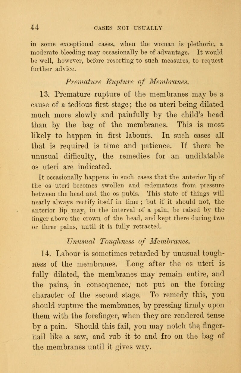 in some exceptional cases, when tlie woman is plethoric, a moderate bleeding may occasionally be of advantage. It would be well, however, before resorting to such measures, to request further advice. Premature Rupture of Memhranes. 13. Premature rupture of the membranes may be a cause of a tedious first stage; the os uteri being dilated much more slowly and painfully by the child's head than by the bag of the membranes. This is most likely to happen in first labours. In such cases all that is required is time and patience. If there be unusual difficulty, the remedies for an undilatable OS uteri are indicated. It occasionally happens in such cases that the anterior lip of the OS uteri becomes swollen and oedematous from pressure between the head and the os pubis. This state of things will nearly always rectify itself in time ; but if it should not, the anterior lip may, in the interval of a pain, be raised by the finger above the crown of the head, and kept there during two or three pains, until it is fully retracted. TJimsual Touf/hjiess of Memhranes. 14. Labour is sometimes retarded by unusual tough- ness of the membranes. Long after the os uteri is fully dilated, the membranes may remain entire, and the pains, in consequence, not put on the forcing character of the second stage. To remedy this, you should rupture the membranes, by pressmg firmly upon them with the forefinger, when they are rendered tense by a pain. Should this fail, you may notch the finger- nail like a saw, and rub it to and fro on the bag of the membranes until it gives way.