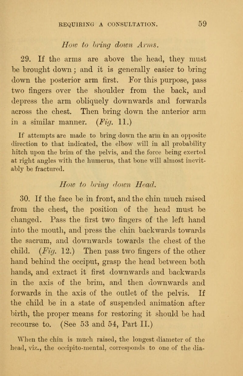 How to hring doicn Anns. 29. If the arms are above the head, they must be brought doAvn; and it is generally easier to bring down the posterior arm first. For this purpose, pass two lingers over the shoulder from the back, and depress the arm obliquely downwards and forwards across the chest. Then bring down the anterior arm in a similar manner. {Fig. 11.) If attempts are made to bring down tlie arm in an opposite direction to that indicated, the elbow will in all probability hitch upon the brim of the pelvis, and the force being exerted at right angles with the humerus, that lione will almost inevit- ably be fractured. How to hring down Head. 30. If the face be in front, and the chin much raised from the chest, the position of the head must be changed. Pass the first two fingers of the left hand into the mouth, and press the chin backwards towards the sacrum, and downwards towards the chest of the child. {Fig. 12.) Then pass two fingers of the other hand behind the occiput, grasp the head between both hands, and extract it first downwards and backwards in the axis of the brim, and then downwards and forwards in the axis of the outlet of the pelvis. If the child be in a state of suspended animation after birth, the proper means for restoring it should be had recourse to. (See 53 and 54, Part II.) When the chin is much raised, the longest diameter of the head, viz., the occipito-mental, corresponds to one of the dia-