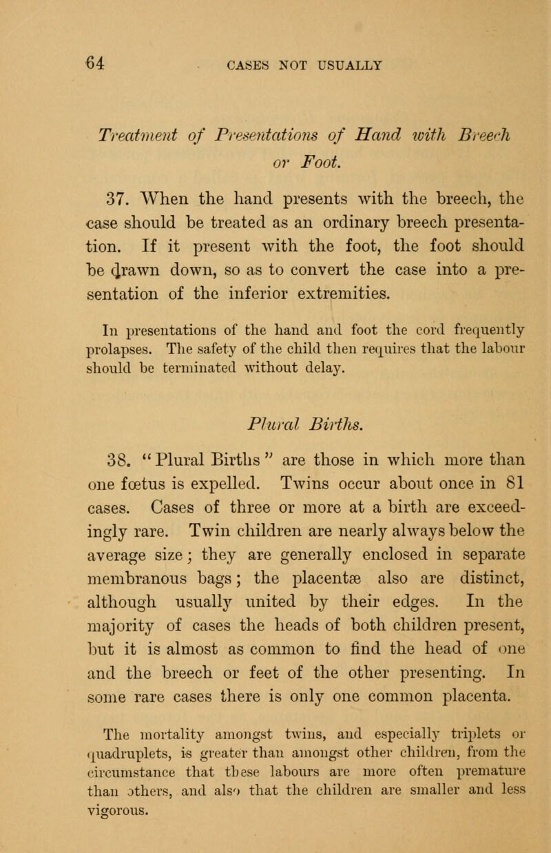 Treatment of Presentations of Hand tvith Breech or Foot 37. When the hand presents with the breech, the case should be treated as an ordinary breech presenta- tion. If it present with the foot, the foot should be (irawn down, so as to convert the case into a pre- sentation of the inferior extremities. In presentations of the hand and foot the cord frequently prolapses. The safety of the child then requii'es that the labour should be terminated without delay. Plural Births. 38.  Plural Births '^ are those in which more than one foetus is expelled. Twins occur about once in 81 cases. Cases of three or more at a birth are exceed- ingly rare. Twin children are nearly always below the average size; they are generally enclosed in separate membranous bags; the placentae also are distinct, although usually united by their edges. In the majority of cases the heads of both children present, but it is almost as common to find the head of one and the breech or feet of the other presenting. In some rare cases there is only one common placenta. The mortality amongst twins, and especially triplets or (piadruplets, i-s greater than amongst other children, from the circumstance that these labours are more often premature than others, and also that the children are smaller and less vigorous.