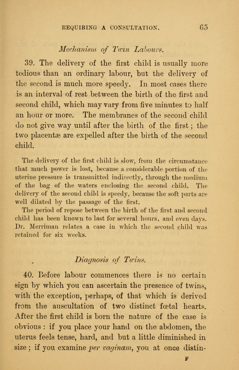 Meclianisrii of Tmn Lahours. 39. The delivery of the first child is usually more tedious than an ordinary labour, but the delivery of the second is much more speedy. In most cases there is an interval of rest between the birth of the first and second child, which may vary from five minutes to half an hour or more. The membranes of the second child do not give way until after the birth of the first; the two iDlacentoe are expelled after the birth of the second child. The delivery of the first cliikl is slow, from the circumstance that much power is lost, because a considerable portion of the uterine pressure is transmitted indirectly, through the medium of the bag of the Avaters enclosing the second child. Tlie delivery of the second child is speedy, because the soft parts are well dilated by the passage of the first. The period of repose between the birth of the first and second child has been known to last for several hours, and even days. Dr. Merriman relates a case in Avhieh the second child was retained for six weeks. Diagnosis of Ticins. 40. Before labour commences there is no certain sign by which you can ascertain the presence of twins, with the exception, perhaps, of that which is derived from the auscultation of two distinct foetal hearts. After the first child is born the nature of the case is obvious : if you place your hand on the abdomen, the uterus feels tense, hard, and but a little diminished in size; if you examine per vaginam, you at once distin- F