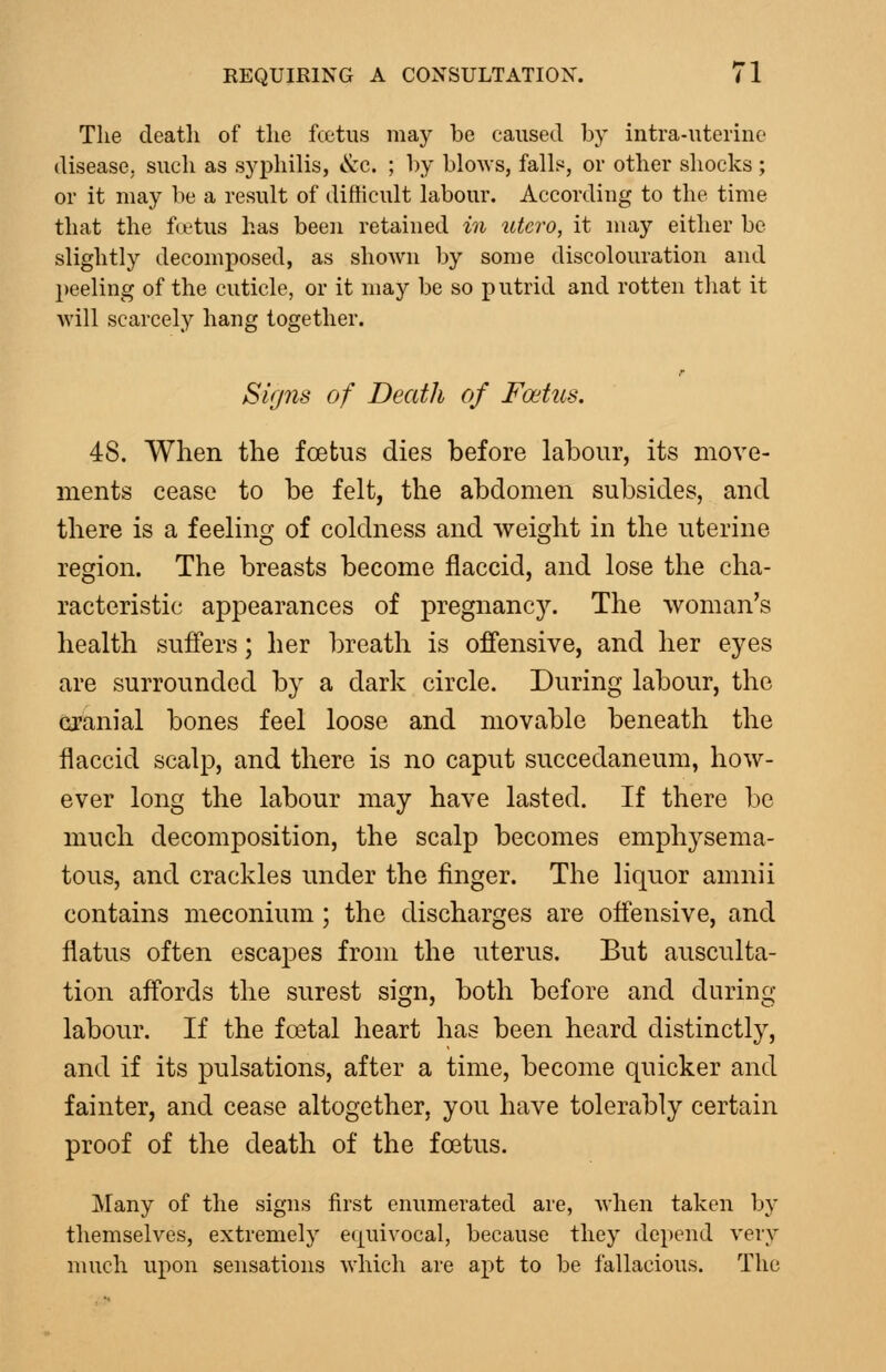 The deatli of the fcctus may be caused by intra-uterine disease, such as syphilis, &c. ; by blows, falls, or other shocks; or it may be a result of difficult labour. Accordiug to the time that the fa'tus has beeu retained in utcro, it may either be slightly decomposed, as shown by some discolouration and peeling of the cuticle, or it may be so putrid and rotten that it will scarcely hang together. Signs of Death of Foetus, 48. When the foetus dies before labour, its move- ments cease to be felt, the abdomen subsides, and there is a feeling of coldness and weight in the uterine region. The breasts become flaccid, and lose the cha- racteristic appearances of pregnancy. The woman's health suffers; her breath is offensive, and her eyes are surrounded by a dark circle. During labour, the cranial bones feel loose and movable beneath the flaccid scalp, and there is no caput succedaneum, how- ever long the labour may have lasted. If there be much decomposition, the scalp becomes emphysema- tous, and crackles under the finger. The liquor amnii contains meconium; the discharges are offensive, and flatus often escapes from the uterus. But ausculta- tion affords the surest sign, both before and during labour. If the fatal heart has been heard distinctly, and if its pulsations, after a time, become quicker and fainter, and cease altogether, you have tolerably certain proof of the death of the foetus. Many of the signs first enumerated are, when taken by themselves, extremely equivocal, because they depend very much upon sensations which are apt to be fallacious. The