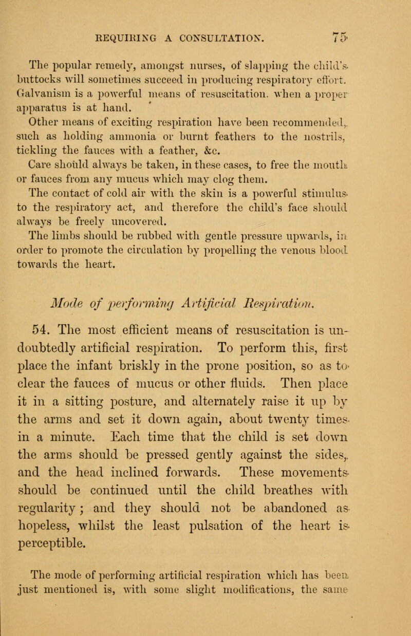 The popular remedy, amongst nurses, of slapping the child's. buttocks will sometimes succeed in producing respiratory eflort. Galvanism is a powerful means of resuscitation, when a pro[>er apparatus is at hand. Other means of exciting respiration have been recommended,, such as holding ammonia or burnt feathers to the nostrils, tickling the fauces Avitli a feather, &c. Care should always be taken, in these cases, to free the mouth or fauces from any mucus which may clog them. The contact of cold air with the skin is a powerful stimulu.?- to the respiratory act, and therefore the child's face should always be freely uncovered. The limbs should be rubbed with gentle pressure up-wanls, iu order to promote the circulation by propelling the venous lilood towards the heart. Mode of performing Artificial Respiration. 54. The most efficient means of resuscitation is un- doubtedly artificial respiration. To perform this, first place the infant briskly in the prone position, so as tO' clear the fauces of mucus or other fluids. Then place it in a sitting posture, and alternately raise it up by the arms and set it down again, about twenty times, in a minute. Each time that the child is set down the arms should be pressed gently against the sides,. and the head inclined forwards. These movements- should be continued until the child breathes Avith regularity; and they should not be abandoned as hopeless, whilst the least pulsation of the heart is- perceptible. The mode of performing artificial respiration which has been just mentioned is, with some slight moditications, the same