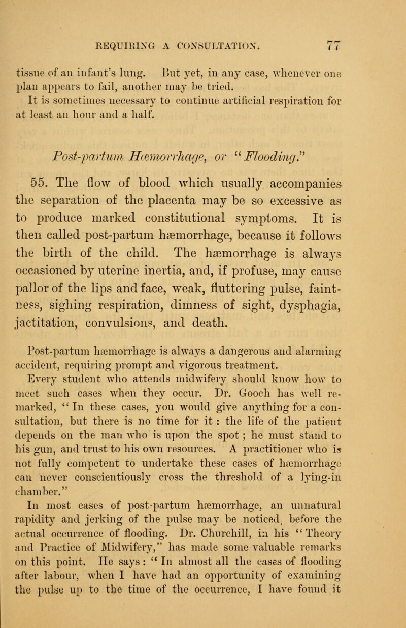 tissue of an infant's \m\(f. But yet, in an}' case, Avhenevei- one plan appears to fail, another may be tried. It is sometimes necessary to continue artificial respiration for at least an hour and a half. Post-paiium Hcemoirlicuje, or '■'■ Flooding!'' 55. The flow of blood which usually accompanies the separation of the placenta may be so excessive as to produce marked constitutional symptoms. It is then called post-partum hfemorrhage, because it follows the birth of the child. The haemorrhage is always occasioned by uterine inertia, and, if profuse, may cause pallor of the lips and face, weak, fluttering pulse, faint- neps, sighing respiration, dimness of sight, dysphagia, jactitation, convulsion?, and death. Post-partum hemorrhage is alwaj's a dangerous and alarminf,^ accident, requiring prompt and vigorous treatment. Every student who attends midwifery should know how to meet such cases when they occur. Dr. Gooch has well re- marked,  In these cases, you would give anything for a con- sultation, but there is no time for it : the life of the patient depends on the man who is upon the spot; he must stand to his gun, and trust to his own resources. A practitioner who is not fully competent to undertake these cases of hajmorrhage can never conscientiously cross the threshold of a lying-in chamber. In most cases of post-partum hremorrhage, an unnatural rapidity and jerking of the pulse may be noticed, before the actual occurrence of flooding. Dr. Churchill, in his Theory and Practice of Midwifery, has made some valuable remai'ks on this point. He says: '* In almost all the cases of flooding after labour, when I have had an opportunity of examining the pulse up to the time of the occurrence, I have found it