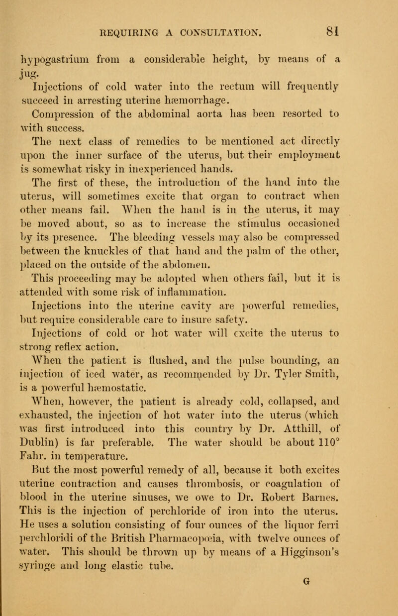 liypogastrium from a considerable height, by means of a Injections of cohl -water into tlie rectum will freciiiently succeed in arresting uterine hremorrhage. Compression of the abdominal aorta has been resorted to with success. The next class of remedies to be mentioned act directly upon the inner surface of the uterus, but their employment is somewhat risky in inexperienced hands. The first of these, the introduction of the hand into the uterus, will sometimes excite that organ to contract when other means fail. AVhen the hand is in the uterus, it may be moved about, so as to increase the stimulus occasioned 1/j its presence. The bleeding vessels may also be compressed between the knuckles of that hand and the palm of the other, ]>laced on the outside of the abdomen. This proceeding may be adopted when others fail, but it is attended with some risk of inflammation. Injections into the uterine cavity are }»owerful remedies, l)Ut require considerable care to insure safety. Injections of cold or hot water will excite the uterus to strong reflex action. When the patient is flushed, and the pulse bounding, an injection of iced water, as recomniended by Dr. Tyler Smith, is a powerful haemostatic. When, however, the patient is already cold, collapsed, and exhausted, the injection of hot water into the uterus (which was first introduced into this country by Dr. Atthill, of Dublin) is far preferable. The water should be about 110° Fahr. in temperature. But the most powerful remedy of all, because it both excites uteiine contraction and causes thrombosis, or coagulation of blood in the uterine sinuses, we owe to Dr. Robert Barnes. This is the injection of perchloride of iron into the uterus. He uses a solution consisting of four ounces of the liquor ferri jierchloridi of the British Pharmacopoeia, with twelve ounces of water. This should be thrown up by means of a Higginson's •syringe and long elastic tube. G