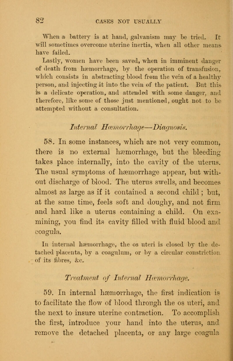 \^nien a batter}^ is at hand, galvanism may Le triecL It will sometimes overcome uterine inertia, Avlien all other means. have failccL Lastly, women have been saved, when in imminent danger of death from Inemorrhage^ by the operation of transfusion,. Avhich consists in abstracting blood from the vein of a healthy person,, and injecting it into the vein of the patient. But this- is a deliaite operation, and attended with some danger, and therefore, like some of those just mentioneil, ought not to be attempted Anthout a consultation. Tntenial H(emorrharjp—Diar/?iosis\ 58, In some instances, which are not very common, there is no external haemorrhage, but the bleeding takes place internally, into the cavity of tl}e uterus. The usual symptoms of haemorrhage appear, but with- out discharge of blood. The uterus swells, and becomes almost as large as if it contained a second child ; but, at the same time, feels soft and doughy, and not firm and hard like a uterus containing a child. On exa- mining, you find its cavity filled Avith fluid blood and coagula. In internal hfemorrhage, the os uteri is closed by the de- tachet;] placenta, by a coagulum, or l)y a circular constriction of its fibres, &c, TreatiiiPnt of LifeniaJ Ha'morrJiar/e. 59. In internal htemorrhage, the first indication is to facilitate the floAv of blood through the os uteri, and the next to insure uterine contraction. To accomplish the first, introduce your hand into the uterus, and remove the detached placenta, or any large coagula