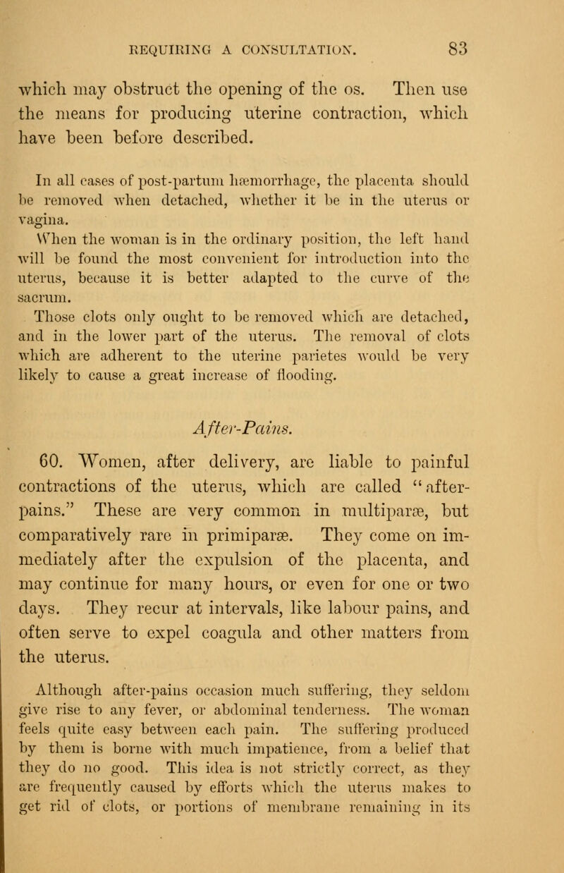 which may obstruct the opening of the os. Then use the means for producing uterine contraction, which have been before described. In all cases of post-partuiu luemorrliage, the placenta should be removed when detached, Avhether it be in the uterus or vagina. W^'hen the woman is in the ordinary position, tlie left hand Avill be found the most convenient for introduction into the uterus, because it is better adapted to the curve of the sacrum. Those clots only on(,dit to be removed which are detached, and in the lower part of the uterus. The removal of clots which are adherent to the uterine parietes would be very likely to cause a great increase of flooding. After-Pains. 60. Women, after delivery, are liable to painful contractions of the uterus, which are called after- pains. These are very common in multiparae, but comparatively rare in primiparae. They come on im- mediately after the expulsion of the placeiita, and may continue for many hours, or even for one or two days. They recur at intervals, like labour pains, and often serve to expel coagula and other matters from the uterus. Although after-pains occasion much suff'eiing, they seldom give rise to any fever, or abdominal tenderness. The woman feels quite easy betAveen each pain. The suffering produced by them is borne with much impatience, from a belief that they do no good. This idea is not strictly correct, as they are frequently caused by efforts which the uterus makes to get rid of clots, or portions of membrane remaining in its