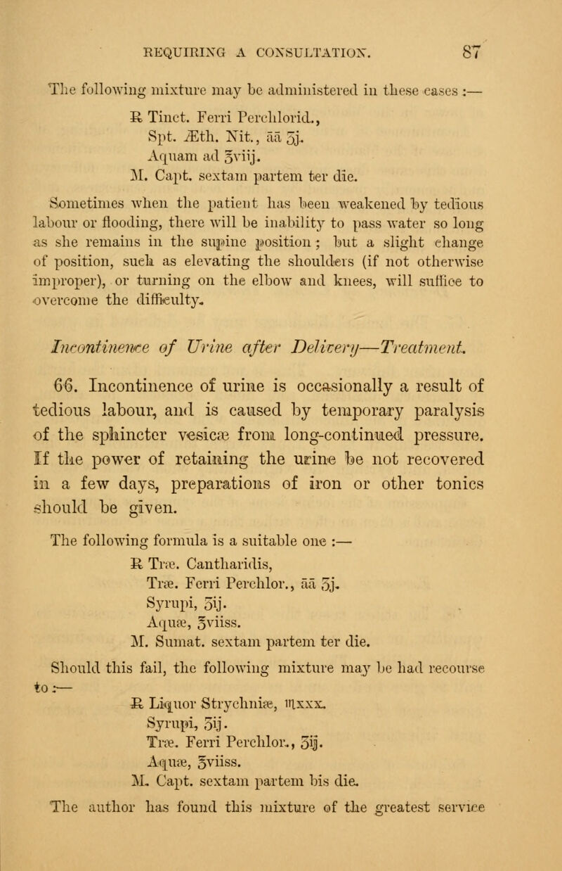 The following mixture may be administered in tbese eases :— R Tiuct. Ferri Pereldorid., Spt ^th. Nit, aaoj.. Aquam ad o^iij- ]M. Capt. sextam partem ter die. Sometimes when the patient has been weakened by tedious labour or flooding, there will be inability to pass water so long as she remains in the suj^^ine ji;)Osition; but a slight change of position, such as elevating the shoulders (if not otherwise improper), or turning on the elbow and knees, will suffice to overcome the difficulty. IwontineiKe of Urine after BeJkerij—Treatment Q^. Incontinence of urine is occasionally a result of tedious labour, and is caused by temporary paralysis of the spliincter vesicas from long-continued pressure. If tke power of retaining the urin-e be not recovered in a few days, preparations of iron or other tonics .should be given. The following formula is a suitable one :— R Trne. Cantharidis, Trie. Ferri Perchlor., ail 5J-. Syrupi, 5ij. A(]^ufe, oviiss. j\r. Sumat. sextam partem ter die. Should this fail, the following mixture ma-y be had recourse to.— S, Li(j[Uor Strychnite, iilxxx. Syrupi, 5ij. Yvx. Ferri Perchlor.., Sij- A(?[UJie, 5viiss. M. Capt. sextam partem bis die. The author has found this mixture of the ^rreatest service