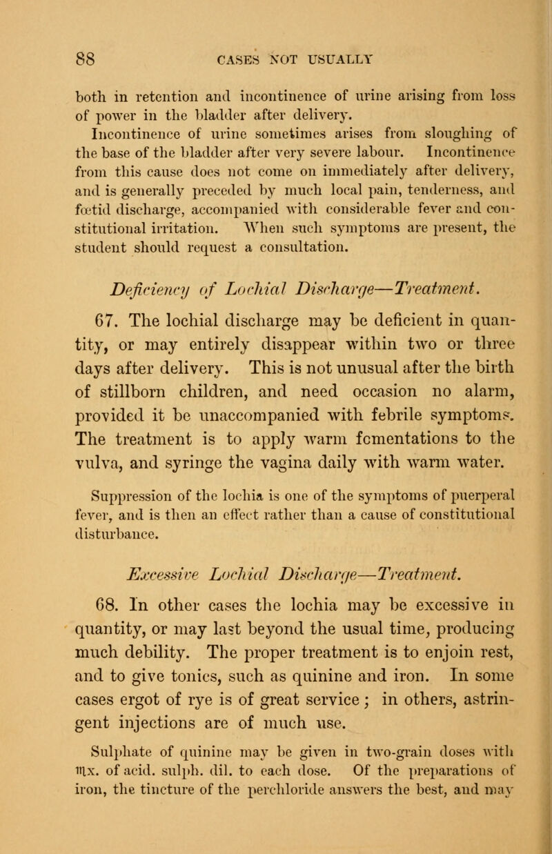 both in retention and incontinence of urine arising from loss of power in the l»ladder after delivery. Incontinence of urine sometimes arises from sloughing of the base of the bladder after very severe labour. Incontinence from this cause does not come on immediately after delivery, and is generally preceded by much local pain, tenderness, and fcetid discharge, accompanied witli considerable fever and con- stitutional irritation. AVhen such symptoms are present, the student should request a consultation. Deficiency of LochiaJ Discharge—Treatment. 67. The lochial discharge may be deficient in quan- tity, or may entirely disappear within two or three days after delivery. This is not unusual after the birth of stillborn children, and need occasion no alarm, provided it be unaccompanied with febrile symptom^-. The treatment is to apply warm fomentations to the vulva, and syringe the vagina daily with wann water. Suppression of the lochia is one of the symptoms of puerperal fever, and is then an eftect rather than a cause of constitutional disturbance. Excessive Lochial Discharr/e—Treatment. 68. In other cases the lochia may be excessive in quantity, or may last beyond the usual time, producing much debility. The proper treatment is to enjoin rest, and to give tonics, such as quinine and iron. In some cases ergot of rye is of great service; in others, astrin- gent injections are of much use. Sulphate of quinine may be given in two-grain doses with lUx. of acid. suli»h. dil. to each dose. Of the preparations of iron, the tincture of the perchloride answers the best, and ma\-