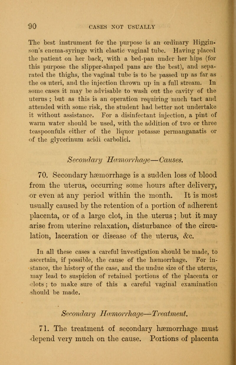 The best instrument for the purpose is an ordinary Higgin- son's enema-syringe with elastic vaginal tu1)e. Having placed the patient on her back, with a bed-pan under her hips (for this purpose the slipper-shaped pans are the best), and sepa- rated the thighs, the vaginal tube is to be ])assed up as far as the OS uteri, and the injection thrown up in a full stream. In some cases it may be advisable to wash out the cavity of the uterus ; but as this is an operation requiring much tact and attended with some risk, the student had better not undertake it without assistance. For a disinfectant injection, a pint of warm water should be used, with the addition of two or three teaspoonfuls either of the liquor potassfe permanganatis or of the glycerinum acidi carljolici. Secondary HccinorrliCKje— Causes. 70. Secondary haemorrhage is a sudden loss of blood from the nterus, occurring some hours after delivery, or even at any period within the month. It is most usually caused by the retention of a portion of adherent placenta, or of a large clot, in the uterus; but it may arise from uterine relaxation, disturbance of the circu- lation, laceration or disease of the uterus, &c. In all these cases a careful investigation should be made, to ascertain, if possible, the cause of the haemorrhage. For in- stance, the history of the case, and the rindue size of the uterus, may lead to suspicion of retained portions of the placenta or •clots ; to make sure of this a careful vaginal examination .should be made. Serojidarij Hcemon'Jiage— Ti-eatment. 71. The treatment of secondary haemorrhage must •depend very much on the cause. Portions of placenta