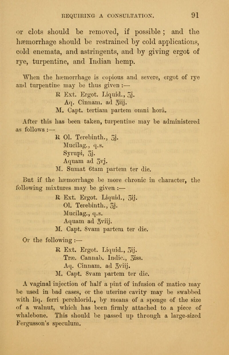 or clots should be removed, if possible; and the haemorrhage should be restrained by cold applications, cold enemata, and astringents, and by giving ergot of rye, turpentine, and Indian hemp. When the hfemorrhage is copious and severe, ergot of rye and turpentine may be thus given :— R Ext. Ergot. Liquid., 5j. Aq. Cinnani. ad oiij- M. Capt. tertiani partem omni hora. After this has been taken, turpentine may be administered as follows :— R 01. Terebinth., 5j. Mucilag,, (|.s. Sympi, 5j- Aquam ad ovj. ]\[, Sumat 6tam partem ter die. ]}ut if the hremorrhage be more chronic in character, the following mixtures may be given :— R Ext. Ergot. Li(|uid., 5ij. 01. Terebinth., 5j. ]\Iucilag., q.s. Aquam ad o^iij. M. Capt. 8vam partem ter die. Or the following :— R, Ext. Ergot. Liquid., 5ij' Trte. Cannab. Indie, 3iss. Aq. Cinnam. ad oviij. M. Capt. 8vam partem ter die. A vaginal injection of half a pint of infusion of matico may he used in bad cases, or the uterine cavity may be swabbed with liq. ferri perchlorid., by means of a sponge of the size of a walnut, Avbich has been firmly attached to a piece of whalebone. This should Ije passed up through a large-sized Fergusson's speculum.