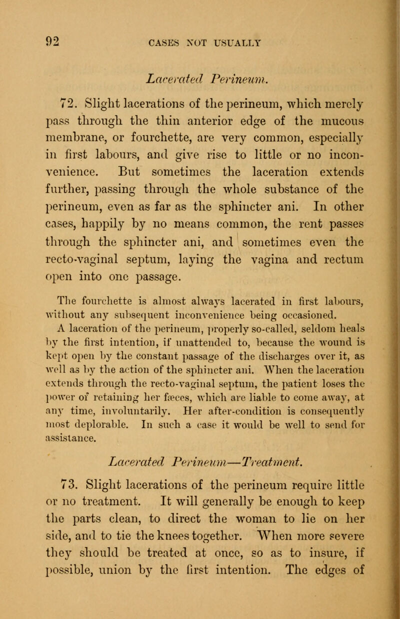 Lacerated Perineum. 72. Slight lacerations of the perineum, which merely pass through the thin anterior edge of the mucous membrane, or fourchette, are very common, especially in first labours, and give rise to little or no incon- venience. But sometimes the laceration extends further, passing through the whole substance of the perineum, even as far as the sphincter ani. In other cases, happily by no means common, the rent passes through the sphincter ani, and sometimes even the rectO'Vaginal septum, laying the vagina and rectum c»pen into one passage. The fourchette is ahnost always lacerated in first labours, without any subsequent inconvenience being occasioned. A laceration of the perineum, ]>roperly so-called, seldom heals ])y the first intention, if unattended to, because the wound is kept open by tlie constant passage of the discharges over it, as well as by the action of the sjihincter ani. When the laceration extends through the recto-vaf^inal septum, the patient loses the l)Ower of retaining her freces, which are liable to come away, at any time, involuntarily. Her after-condition is consecpiently most deplorable. In such a case it would be well to send for assistance. Lacerated Perineum—Treatment. 73. Slight lacerations of the perineum require little or no treatment. It will generally be enough to keep the parts clean, to direct the woman to lie on her side, and to tie the knees together. When more severe they should be treated at once, so as to insure, if possible, union by the first intention. The edges of