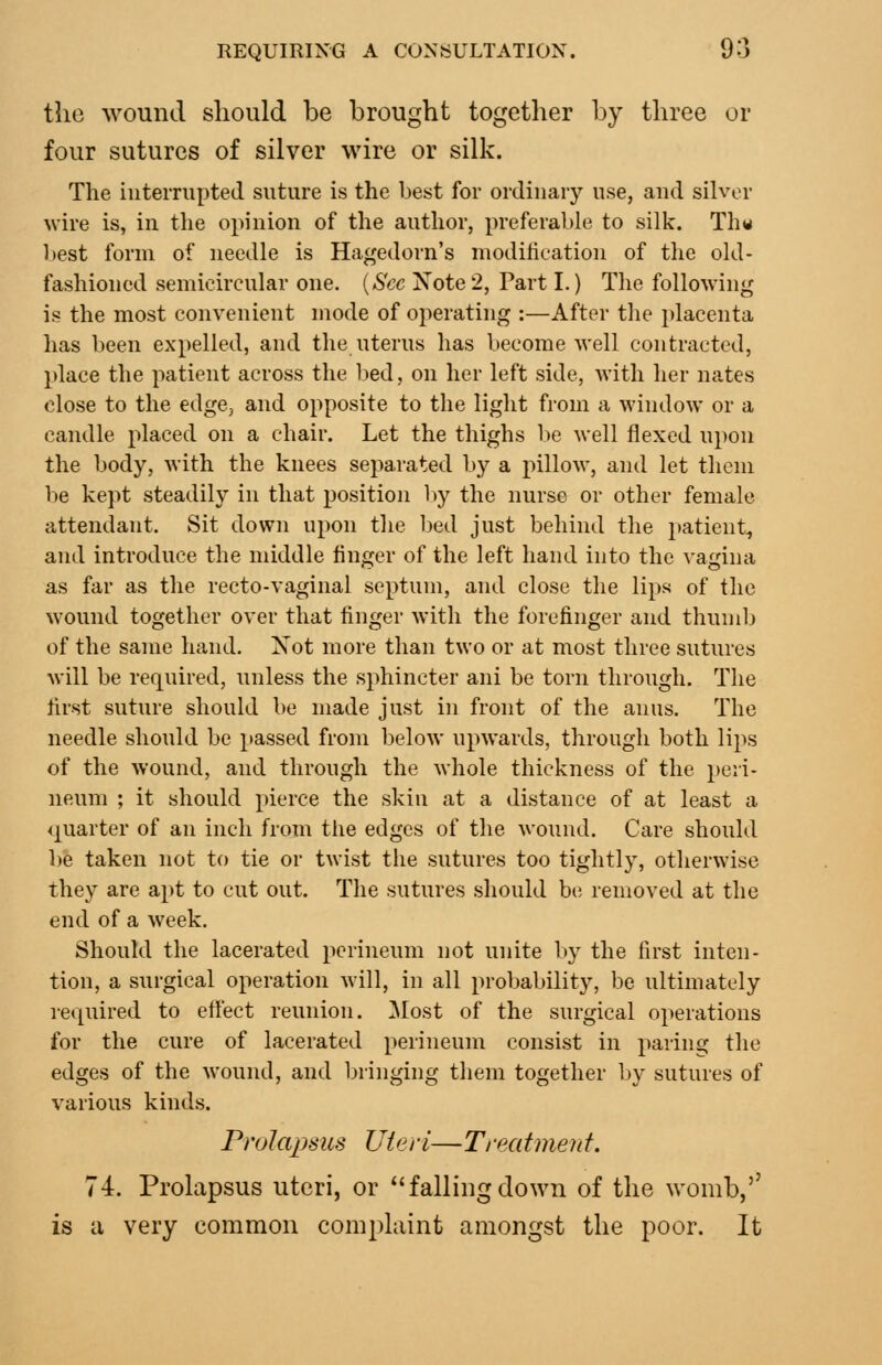 the wound should be brought together by three or four sutures of silver wire or silk. The iuteiTupteil suture is the best for ordinary use, and silver wire is, in the opinion of the author, preferable to silk. Th« best form of needle is Hagedorn's modilication of the old- fashioned semicircular one. {Sec Note2, Part I.) The following is the most convenient mode of operating :—After the placenta has been expelled, and the uterus has become well contracted, place the patient across the bed, on her left side, with her nates close to the edge, and opposite to the light from a window or a candle placed on a chair. Let the thighs lie well flexed upon the body, with the knees separated b}^ a pillow, and let them be kept steadily in that position hy the nurse or other female attendant. Sit down upon the bed just behind the patient^ and introduce the middle finger of the left hand into the vagina as far as the recto-vaginal septum, and close the lips of the wound together over that finger with the forefinger and thumb of the same hand. Xot more than two or at most three sutures will be required, unless the sphincter ani be torn through. The first suture should be made just in front of the anus. The needle should be passed from below upwards, through both lips of the wound, and through the whole thickness of the peri- neum ; it should pierce the skin at a distance of at least a <j[uarter of an inch from the edges of the wound. Care should be taken not to tie or twist the sutures too tightly, otherwise they are ajit to cut out. The sutures should be removed at the end of a week. Should the lacerated perineum not unite l>y the first inten- tion, a surgical operation will, in all probability, be ultimately re([uired to efiect reunion, ilost of the surgical operations for the cure of lacerated perineum consist in paring the edges of the wound, and bringing them together by sutures of various kinds. P)'olapsus Uie/• /— Ti•eatment. 74. Prolapsus uteri, or fallingdown of the womb,'' is a very common complaint amongst the poor. It