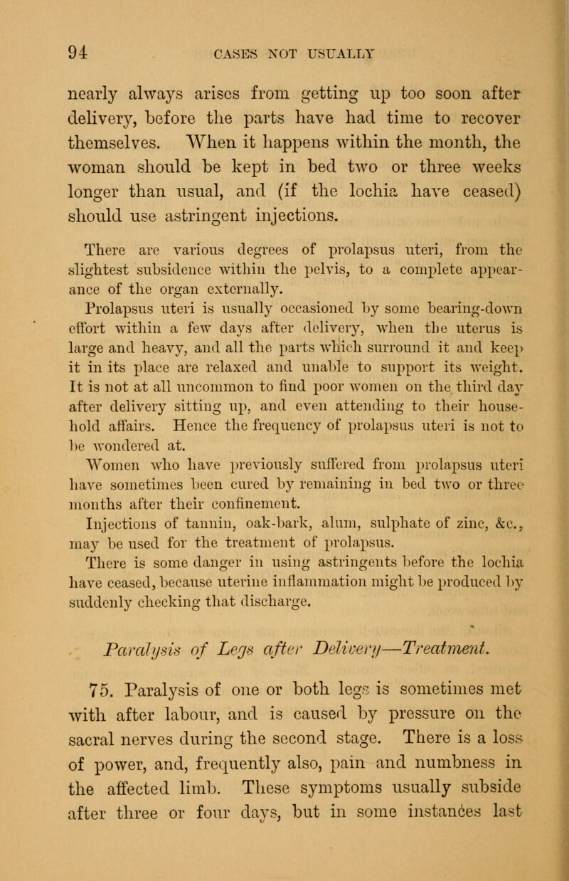 nearly always arises from getting up too soon after delivery, before the parts have had time to recover themselves. A¥hen it happens within the month, the woman should be kept in bed two or three weeks longer than usual, and (if the lochia have ceased) should use astringent injections. There are various degrees of prolapsus uteri, from the .slightest subsidence within the pelvis, to a complete appear- ance of the organ externally. Prolaj)sns uteri is usually occasioned by some bearing-down effort within a few days after delivery, when the uterus is large and heavy, and all the parts which surround it and keep it in its place are relaxed and unable to support its weight. It is not at all uncommon to find poor women on the third day after delivery sitting up, and even attending to their house- hold affairs. Hence the frequency of prolapsus uteri is not to be wondered at. Women who have previously suffered from prolapsus uteri have sometimes been cured by remaining in bed two or three months after their confinement. Injections of tannin, oak-bark, alum, sulphate of zinc, &c., may be used for the treatment of prolapsus. There is some danger in using astringents before the lochia have ceased, because uterine inflammation might be produced by suddenly checking that discharge. Paralysis of Legs after Delii-erij—Treatment. 75. Paralysis of one or both legs is sometimes met with after labour, and is caused by pressure on the sacral nerves during the second stage. There is a loss of power, and, frequently also, pain and numbness in the affected limb. These symptoms usually subside after three or four davs, but in some instances last