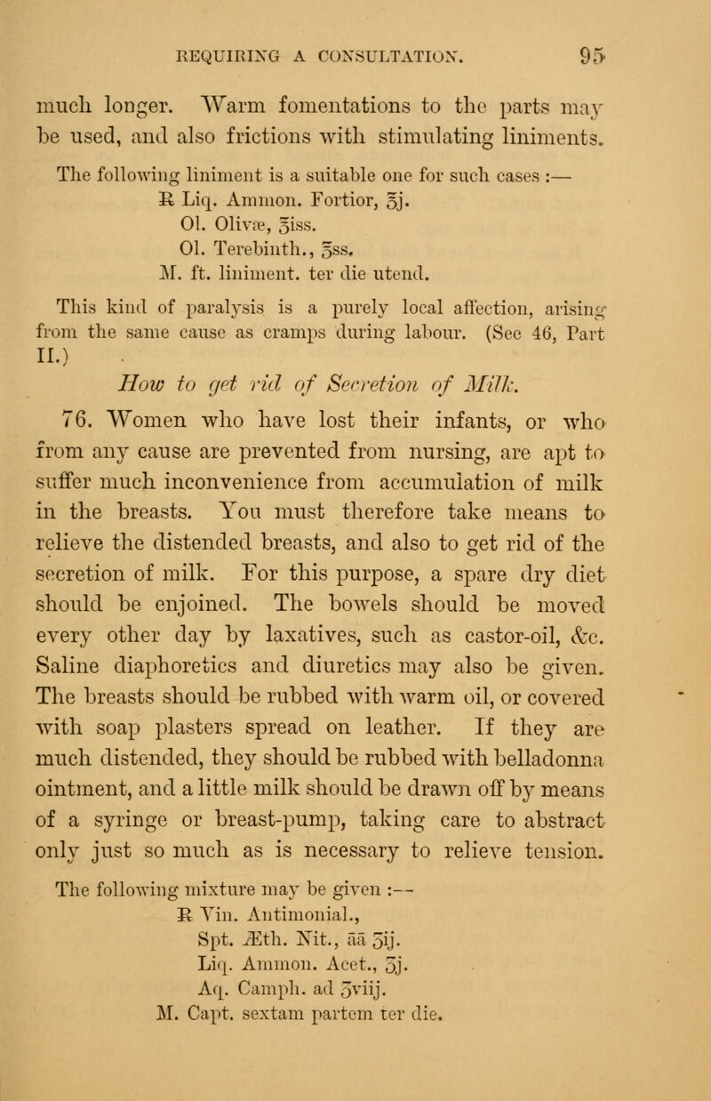 much longer. Warm fomentations to the parts ma}' be used, and also frictions with stimulating liniments. The following liniment is a suitable one for such cases :— it Liq. Amnion. Fortior, oj. 01. Oliva?, 5iss, 01. Terebinth., oSs. M. ft. liniment, ter die utend. This kind of paralysis is a purely local affection, arisini:;- from the same cause as cramps during labour. (See 46, Part II.) How to get rid of Secretion of Milk. 76. Women who have lost their infants, or who from any cause are prevented from nursing, are apt to suffer much inconvenience from accumulation of milk in the breasts. You must therefore take means to relieve the distended breasts, and also to get rid of the secretion of milk. For this purpose, a spare dry diet should be enjoined. The bowels should be moved every other day by laxatives, such as castor-oil, &c. Saline diaphoretics and diuretics may also be given. The breasts should be rubbed with warm oil, or covered with soap plasters spread on leather. If they are much distended, they should be rubbed with belladonna ointment, and a little milk should be drawn off by means of a syringe or breast-pump, taking care to abstract only just so much as is necessary to relieve tension. The following mixture may be given :— R Yin. AntimoniaL, Spt. ^th. Nit., aa 5ij- Liq. Amnion. Acet., 5j. Aq. Caniph. ad 5viij. M. Capt. sextain partem ter die.