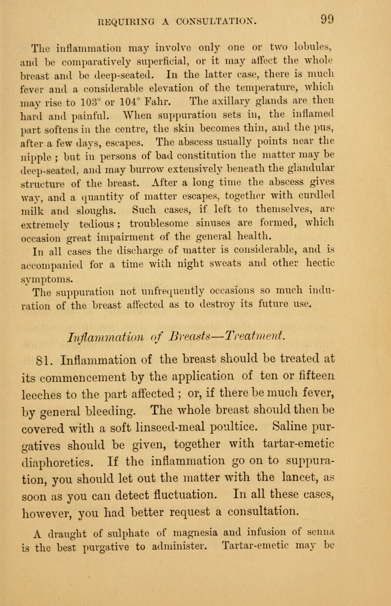 The inflammation may involve only one or two lobules, and be comparatively superficial, or it may affect the whole breast and be deep-seated. In the latter case, there is much fever and a considerable elevation of the temperature, Avhich may rise to 103° or 104° Fahr. The axillary glands are then hard and painful. When suppuration sets in, the inflamed part softens in the centre, the skin becomes thin, and the pus, after a few days, escapes. The abscess usually points near the nipple ; but in persons of bad constitution the matter may be deep-seated, and may burroAv extensively beneath the glandular structure of the breast. After a long time the abscess gives way, and a (quantity of matter escapes, together with curdled milk and sloughs. Such cases, if left to themselves, are extremely tedious; troublesome sinuses are formed, which occasion great impairment of the general health. In all cases the discharge of matter is considerable, and is accompanied for a time with night sweats and other hectic symptoms. Tlie suppuration not unfrec^uently occasions so much indu- ration of the breast affected as to destroy its future use. Inflammation of Breasts—Treatment. 81. Inflammation of the breast should be treated at its commencement by the application of ten or fifteen leeches to the part affected; or, if there be much fever, by general bleeding. The whole breast should then be covered with a soft linseed-meal poultice. Saline pur- gatives should be given, together with tartar-emetic diaphoretics. If the inflammation go on to suppura- tion, you should let out the matter with the lancet, as soon as you can detect fluctuation. In all these cases, however, you had better request a consultation. A draught of sulphate of magnesia and infusion of senna is the best purgative to administer. Tartar-emetic may be