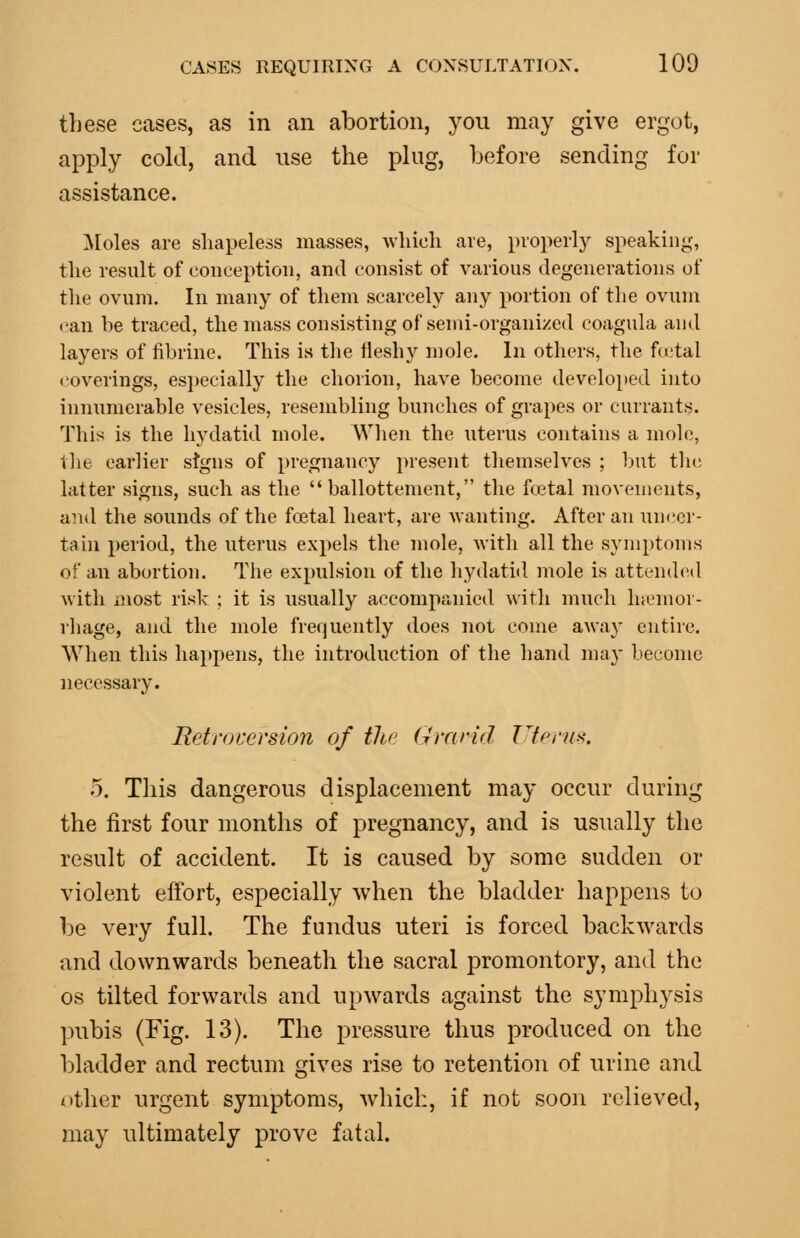 these cases, as in an abortion, you may give ergot, apply cold, and use the plug, before sending for assistance. ]\[oles are shapeless masses, which are, properly speaking, the result of conception, and consist of various degenerations of the ovum. In many of them scarcely any portion of the ovum can he traced, the mass consisting of semi-organized coagula and layers of fibrine. This is the lleshy mole. In others, the fa.'tal coverings, especially the chorion, have become developed into innumerable vesicles, resembling bunches of grapes or currants. This is the hydatid mole. VVlien the uterus contains a mole, the earlier stgns of pregnancy jiresent themselves ; but tlic hitter signs, such as the  ballottement, the foetal movements, and the sounds of the foetal heart, are wanting. After an uncer- tain period, the uterus expels the mole, Avith all the symptoms of an abortion. The expulsion of the hydatiil mole is attended Avith most risk ; it is usually accompanied with much Inemor- rhage, and the mole frequently does not come awa}' entire. When this happens, the introduction of the hand may become necessary. Retroversion of tlw (jrarid Tl('rn><. 5. This dangerous displacement may occur during the first four months of pregnancy, and is usually the result of accident. It is caused by some sudden or violent effort, especially when the bladder happens to be very full. The fundus uteri is forced backwards and downwards beneath the sacral promontory, and the OS tilted forwards and upwards against the symphysis pubis (Fig. 13). The pressure thus produced on the bladder and rectum gives rise to retention of urine and ntlier urgent symptoms, which, if not soon relieved, may ultimately prove fatal.