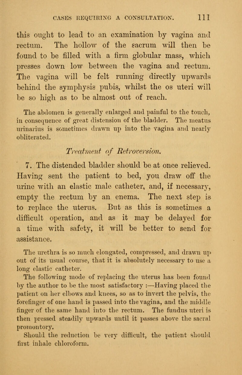 this ought to lead to an examination by vagina and rectum. The hollow of the sacrum will then be found to be filled with a firm globular mass, Avhich presses down low between the vagina and rectum. The vagina will be felt running directly upwards behind the symphysis pubis, whilst the os uteri will be so high as to be almost out of reach. The abdomen is generally enlarged and painfnl to the touch, in consequence of great distension of the bladder. The meatus urinarius is sometimes draAvn up into the vagina and nearly obliterated. Treafmenf of Retroversion. 7. The distended bladder should be at once relieved. Having sent the patient to bed, you draw ofi the urine with an elastic male catheter, and, if necessary, empty the rectum by an enema. The next step is to replace the uterus. But as this is sometimes a difficult operation, and as it may be delayed for a time with safety, it will be better to send for assistance. The urethra is so much elongated, compressed, and drawn up out of its usual course, that it is absolutely necessary to use a long elastic catheter. The following mode of replacing the uterus has been found by the author to be the most satisfactory :—Having placed the patient on her elbows and knees, so as to invert the pelvis, the forefinger of one hand is passed into the vagina, and the middle finger of the same hand into the rectum. The fundus uteri is then pressed steadily upwards until it passes above the sacral promontory. Should the reduction be very difficult, the patient should first inhale chloroform.