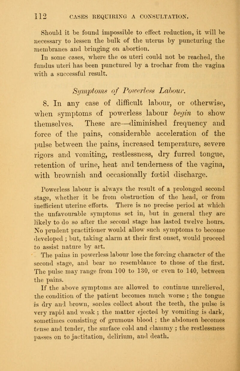 Should it be found impossible to eftect reduction, it will be necessary to lessen the bulk of the uterus by puncturing the membranes and bringing on abortion. In some cases, where the os uteri could not be reached, the fundus uteri has been punctured by a trochar from the vagina with a successful result. Symptoms of Poirerless Labour. 8. In any case of difficult labour, or otherwise, when symptoms of powerless labour he(jin to show themselves. These are—diminished frequency and force of the pains, considerable acceleration of the pulse between the pains, increased temperature, severe rigors and vomiting, restlessness, dry furred tongue, retention of urine, heat and tenderness of the vagina, with brownish and occasionally foetid discharge. Powerless labour is always the result of a prolonged second stage, Avhether it be from obstruction of the head, or from inefficient uterine efforts. There is no precise period at whicli the unfavoumble symptoms set in, but in general they are likely to do so after the second stage has lasted twelve hours. Xo prudent practitioner would allow such symptoms to become •leveloped ; but, taking alarm at their first onset, would proceed to assist nature by art. The pains in poAverless labour lose the forcing character of the second stage, and bear no resemblance to those of the first. The pulse may range from 100 to 130, or even to 140, between the pains. If the above symptoms are allowed to continue unrelieved, the condition of the patient becomes much Avorse ; the tongue is dry and brown, sordes collect about the teeth, the pulse is very rapid and Aveak ; the matter ejected by vomiting is dark, sometimes consisting of grumous blood ; the abdomeil becomes tense and tender, the surface cold and i-lammy ; the restlessness passes on to jactitation, delirium, and death.