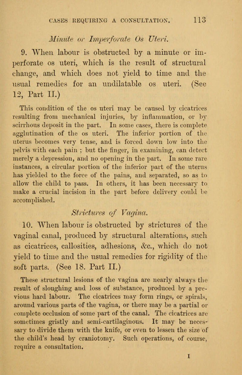 Minute or Imperforate Os Uteri. 9. When labour is obstructed by a minute or im- perforate OS uteri, which is the result of structural change, and which does not yield to time and the usual remedies for an undilatable os uteri. (See 12, Part IT.) Tliis condition of the os uteri may be caused by cicatrices resulting from mechanical injuries, by inflammation, or by scirrhous deposit in the part. In some cases, there is complete agglutination of the os uteri. The inferior portion of the uterus becomes very tense, and is forced down low into the l)elvis with each i)ain ; but the finger, in examining, can detect merely a depression, and no opening in the part. In some rare instances, a circular portion of the inferior part of the uterus has yielded to the force of the pains, and separated, so as to allow the child to pass. In others, it has been necessary to make a crucial incision in the part before delivery could be accomplished. Strictures of Vagina. 10. When labour is obstructed by strictures of the vaginal canal, produced by structural alterations, such as cicatrices, callosities, adhesions, &c., which do not yield to time and the usual remedies for rigidity of the soft parts. (See 18. Part II.) These structural lesions of the vagina are nearly always the result of sloughing and loss of substance, produced by a pre- vious hard labour. The cicatrices may form rings, or spirals, around various parts of the vagina, or there may be a partial or complete occlusion of some part of the canal. The cicatrices are sometimes gristly and semi-cartilaginous. It may be neces- sary to divide them with the knife, or even to lessen the size of the child's head by craniotomy. Such operations, of course, require a consultation. I
