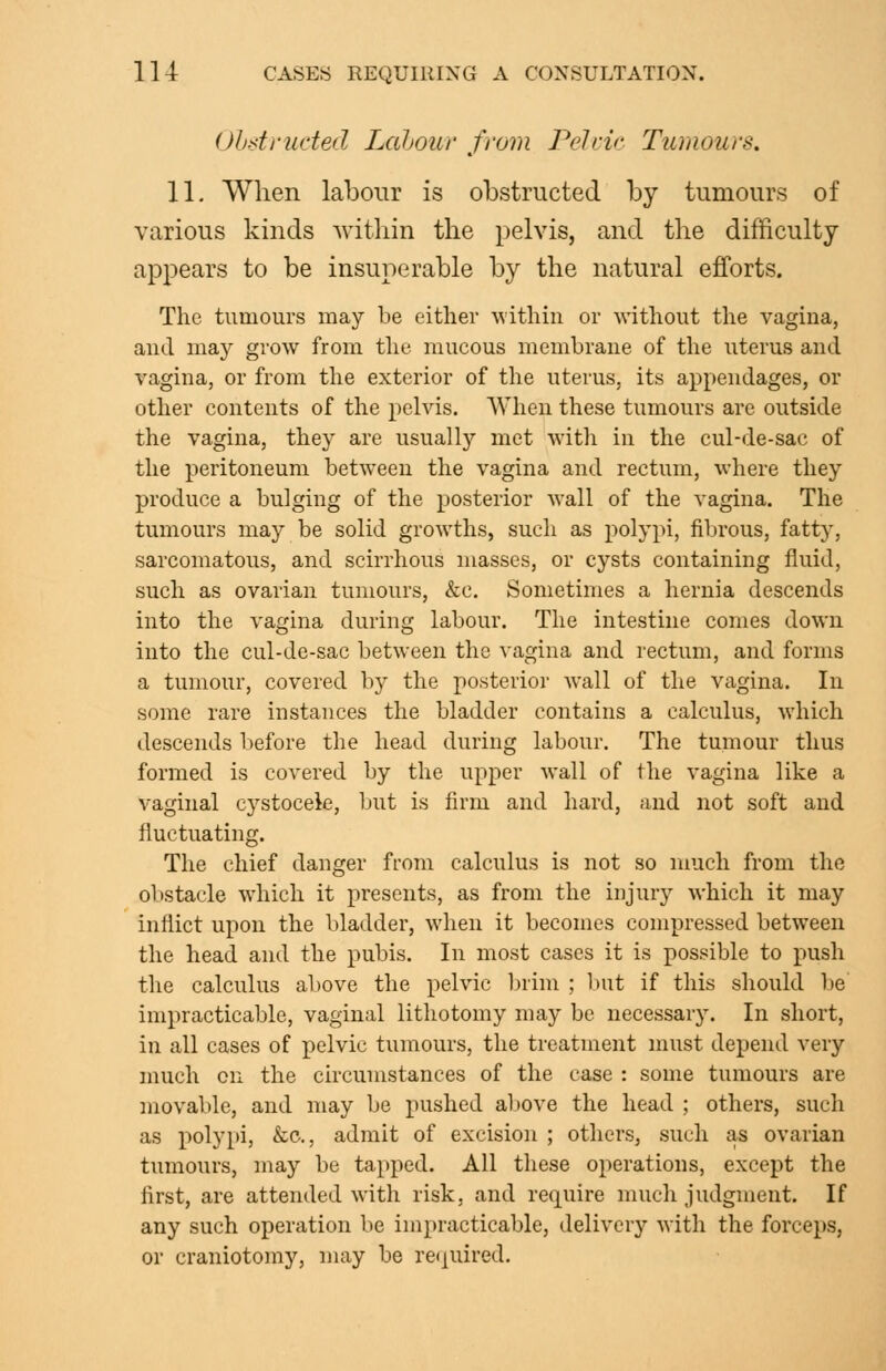 Ohdruded Lahour from Pelric Tumours. 11. When labour is obstructed by tumours of various kinds within the pelvis, and the difficulty appears to be insuperable by the natural efforts. The tumours may be either within or without the vagina, and may grow from the mucous membrane of the uterus and vagina, or from the exterior of the uterus, its appendages, or other contents of the pelvis. When these tumours are outside the vagina, they are usually met with in the cul-de-sac of the peritoneum between the vagina and rectum, where they produce a bulging of the posterior wall of the vagina. The tumours may be solid growths, such as polypi, fibrous, fatty, sarcomatous, and scirrhous masses, or cysts containing fluid, such as ovarian tumours, &c. Sometimes a hernia descends into the vagina during labour. The intestine comes down into the cul-de-sac between the A'agina and rectum, and forms a tumour, covered by the posterior wall of the vagina. In some rare instances the bladder contains a calculus, which descends before the head during labour. The tumour thus formed is covered by the upper Avail of the vagina like a vaginal cystocele, but is firm and hard, and not soft and fluctuating. The chief danger from calculus is not so much from the obstacle which it presents, as from the injury which it may inflict upon the bladder, when it becomes compressed between the head and the pubis. In most cases it is possible to push the calculus above the pelvic brim ; but if this should be impracticable, vaginal lithotomy may be necessary. In short, in all cases of pelvic tumours, the treatment must depend very much on the circumstances of the case : some tumours are movable, and may be pushed above the head ; others, such as polypi, &c., admit of excision ; others, such as ovarian tumours, may be tapped. All these operations, except the first, are attended with risk, and require much judgment. If any such operation be impracticable, delivery with the forceps, or craniotomy, niay be reipiired.