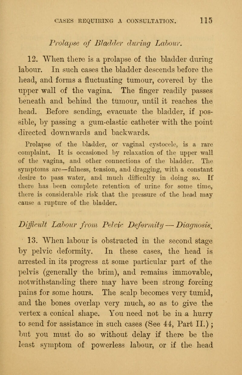 Prolapse of Bladdn' during Labour. 12. When tlieix) is a prolapse of the blackler during labour. In such cases the bladder descends before the head, and forms a fluctuating tumour, covered by the upper wall oi the vagina. The finger readily passes beneath and behind the tumour, until it reaches the head. Before sending, evacuate the bladder, if pos- sible, by passing a gum-eiastic catheter with the point directed downwards and backwards. Prolapse of tlie Madder, or vaginal cystocele, is a rare complaint. It is occasioned by relaxation of the upper wall of the vagina, and other connections of the bladder. The symptoms are—fulness, tension, and dragging, with a constant desire to pass water, and mucli difficulty in doing so. If there has been complete retention of urine for some time, there is consideralde risk that the ])ressure of the heatl may cause a rupture of the bladder. Difficult Labour from. Pelric Defm'riiitij — Diagnosi^^ 13. When labour is obstructed in the second stage by pelvic deformity. In these cases, the head is arrested in its progress at some particular part of the pelvis (generally the brim), and remains immovable, notwithstanding there may have been strong forcing pains for some hours. The scalp becomes very tumid, and the bones overlap very much, so as to give the vertex a conical shape. You need not be in n hurry to send for assistance in such cases (See 44, Part II.); but you must do so without delay if there be the least symptom of powerless labour, or if the head